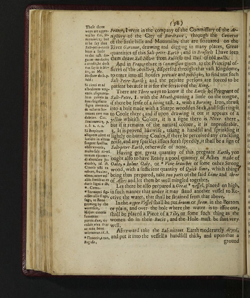 Thefe three ; fV&) ways arc appro. France^ I :vvent tn the company of the CommifFary of the Ar« vedby cas, sc- fodtftrH'''-'of the City of Barde aux , through the Caverns “Tay^hai‘Cot the little hills and Mountains, chat are feituated on the saltpetre-earth River Garonne, drawing and digging in many places. Great rodi/ taftCl )in cluantIhes of this Salt-petre-Earth ^-and in Brttfsels I have feen llm-mordachs them draw Sal-Nitre from Rubbijh and Dujl of old mils, c orrodit,he doth And in France there is Comwijjlon given to the Principal of- rT asy Mr hn~ fibers of the Artillery, dffperfed through that vaft Kingdome, He’fhtw doth.p. to enter into all houfes private and publiqkc, to find out fuch *66: Salt-Peter-Earth $ and the private perfons are forced to be Srk !5rei ct aci Paticnt becaufe it is for the fervice of the*, Ktng* ends Tn quant u- There are Three ways to know if the Earth be Pregnant of h m coloris in Salt-Petre. I. with the Mouth,putting a little on the tongue, ferrofrigefacco j£-t[lcrebe fenfe 0f a l'n'tn^taft. 2, witha Burning Iron, thrufi d^vTiorTbo-5 into a hole made with a Sharpe woodden Stick,and differing it incatec erre non to Coole there j and if upon drawing it out it appears of a ytt°w whidtji Colour, it is a itgne there is Nitre there, ij. z, c. but if it remains of the natural colour, it is unprofitable. Siftrepicum It is proved likewife, taking a handful and fprinklingic aiiquetn edere et liohtly on burning Coales,if there be perceived any crackling furgere noife,and any fparkks iffues forth fpeedily,it fhall be a fign of obfervaveris. Saltpetre-Earth, other wife of none. multo fa le ni-tri Having got, great quantity of this pregnant Earthy you dTabundare^u- ought alfo to have Ready a good quantity of Afines made of dicabis, id. ib. Oakey* holme Oake, ot * Vine-branches or fome other Strong Tobore,S fragno* wood, with a fulficient quantity of Quick-limey which thing/ ulmo, acerevei* being thus prepared, take two parts of the faid Lime and three aliis fortibus et 0f jiTes ancj Jet them be well mingled together*. iUrcerro! * ^ Let there be alfo prepared a Great * vejjel, placed on high, * Sarmenti fig- in fuch manner that under it may fiand another veffel to Re- nifies aifofhgs, cejVe the water, that fhall be drained from that above* growing b^he *1* the UPPer Vefcl {LaI1 be PUC hr0om °r .in the B°tt0rn warerfide, or plain, and over the hole where the water is to iffueour, fumanturnefis fhaU b£ placed a Piece of a Tiley or fo:me fuch thing as the et women do in their Bucks, and the Hole mu.fi: be ihut very calcis viva tres viycll. .. Afterward take the Sal nitrous Earth moderately dhedt *nn*ccio,atun.aaàput it into the velfell a handfull thick, and upon that a Bugida. ground