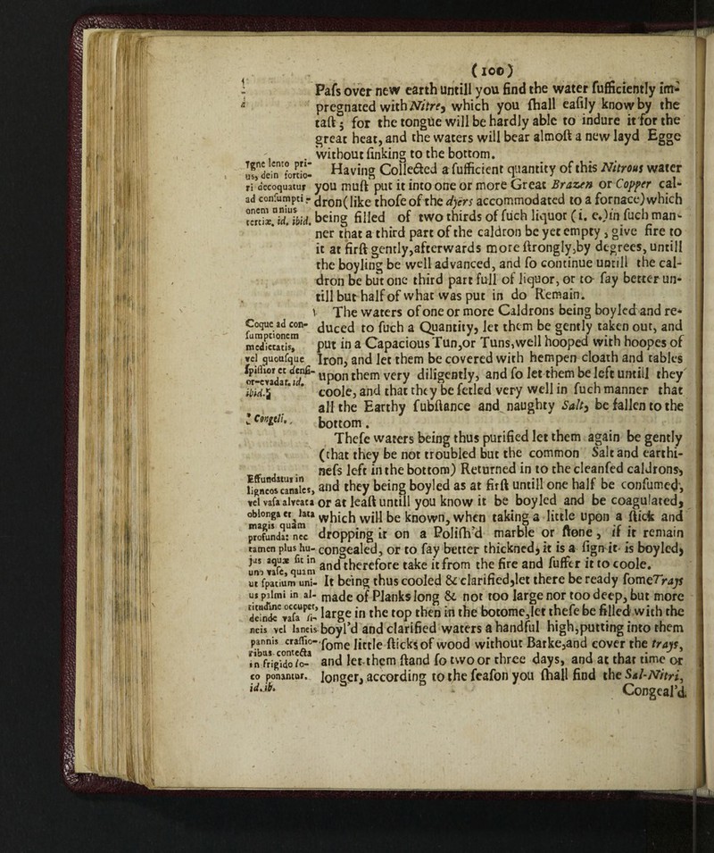 (io©) Pafs over new earth untili you find the water fufficieotly im* '= pregnated with Nitre, which you {hall eafily know by the taft 5 for the tongue will be hardly able to indure it for the great heat, and the waters will bear almoft a new layd Egge . without finking to the bottom. uf^ein'forSl Having Colleded a fufficient quantity of this Nitrous water ri decoquatur you muft put it into one or more Great Brazen or Copper cai- ad confurapci- dron(like thofeof the dyers accommodated to a fornace) which ibid, being filled of two thirds of fuch liquor ( i. e*)in fuch man- * ner that a third part of the caldron be yet empty , give fire to it at firft gently,afterwards moreftrongIy3by degrees, untili the boyling be well advanced, and fo continue untili the cal¬ dron be but one third part full of liquor, or to fay better un¬ tili but half of what was put in do Remain, v The waters of one or more Caldrons being boy led and re* Cogue adcon' duced to fuch a Quantity* let them be gently taken out, and mSicuUs™ put in a Capacious Tun,or Tuns,well hooped with hoopes of vei quottfque Iron, and let them be covered with hempen cloath and tables l^-cvadaM^ upon them very diligently, and fo let them be left umili they af*! * coole, and that they be fetled very well in fuch manner that all the Earthy fubftance and^ naughty Salty be fallen to the ’ conitii,, bottom. Thefe waters being thus purified let them again be gently (that they be not troubled but the common Salt and earthi- nefs left in the bottom) Returned in to the cleanfed caldrons* LgrJcos^aliircs, and they being boyled as at firft untili one half be confumed, veivafaaiveata or at leaft untili you know it be boyled and be coagulated* obiongaet lata vvhich will be known, when taking a little upon a ftick and profunda^nTc dropping it on a Polifh’d marble or ftone, if it remain tamen plus hu- congealed, or to fay better thickned* it is a fign it- is boyled* uno vafe* uam and therefore take it from the fire and fuffer it to coole. uifpatiumunT- It being thus cooled 6c clarified*let there be ready fomeTrap us palmi in al- mac|e of Planks long 61 not too large nor too deep, but more large in the top then in the botome,Iet thefe be filled with the neis >el lands- boyl’d and clarified waters a handful high,puttmg into them panms cra^o- fome ]jctje fticksof wood without Barke,and cover the trays, in frig?do/f- and lerthem ftand fo two or three days, and at that time or co ponamur. longer, according to the feafon you {hall find the Sal-Nitri, * Congeal’d.