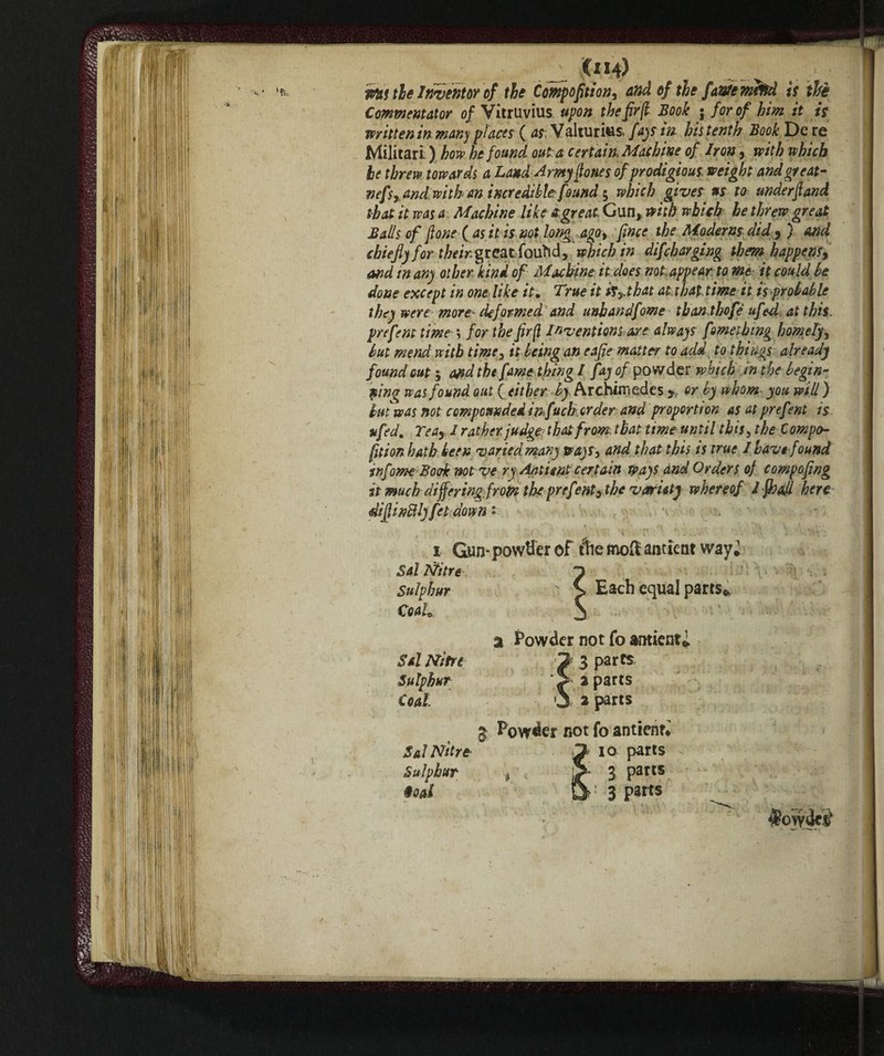 . Oh) Piti tie Inventor of the Compofition, and of the fante meffd is thè Commentator of Vitruvius upon the fir(l Book ; for of him it is mitten in many places ( as: Valturius, fays in his tenth Book De re Militari ) how he found out:a certain Machine of Iron, with which he threw towards a Land Army fiones of prodigious, weight and great- nefs,andwith an incredible:found $ which gives us to under fi and that it was a Machine like & great, Gun, with which he threw great Balls of fione ( as it is not long ago, [me the Moderns did , ) arid chiefly for ?/;<>/>. greatfouhd, which in difcharging them happens, and tn any other kind of Machine it does not, appear to me it could he done except in one: like it. True it isythat at, that, time it is probable they were more: deformed and unhandfome than,the fé ufedat this, prefem time \ for the fir (l Inventions are always fometbmg homely, but mend with time, it being an eafie matter to add to things already found out 5 and the fame thing / fay of powder which in the begin¬ ning was found out (either ^Archimedes y< or by whom you will ) but was not compounded in f uch, order and proportion as at pref °nt is ufed. Teay / rather judge- that from that time until this, the Compo- fition hath been varied many ways> and that this is true I have found infome Book not ve ry Antimt certain pays and Orders of compofing it muchdiffering.from the prefenty the variety whereof l fio all here difiinBlyfet down « i Gun-powder of tiiemofianticnt vvay^ Sal Itfitre Each equal parts*, Sulphur Coah a Powder not fo amicar Sal Nitri 2 3 parts Sulphur S a parts Coal j 2 parts 3 Powder not fo anttenri Sal Nitre “jf IQ parts Sulphur t 3 parts ioat &>■’ 3 parts