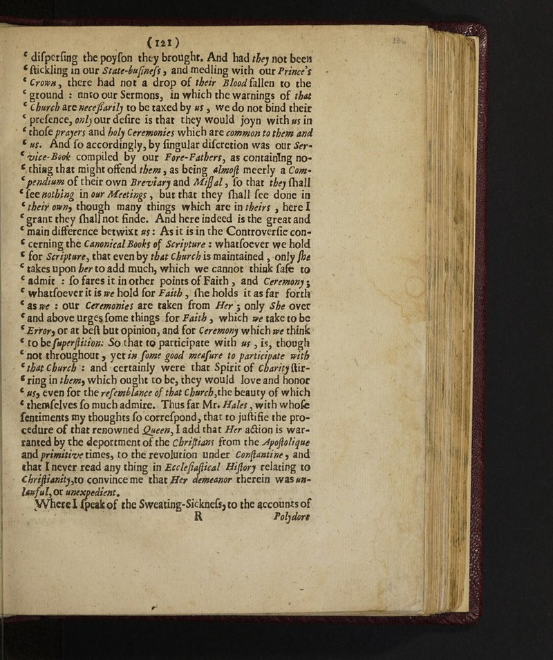 c difperfing the poyfon they brought. And had thej not been c ftickling in our State-hufmefs, and medling with our Prince's c Crown, there had not a drop of their Blood fallen to the c ground : unto our Sermons, in which the warnings of that c church are necefiarily to be taxed by us, we do not bind their * prefence, only our defire is that they would joyn with#* in * thofe prayers and holy Ceremonies which are common to them and c us. And fo accordingly, by Angular difcretion was our Ser- t •vice- Book compiled by our Fore-Fathers, as containing no- c thing that might offend them, as being almofl meerly a Com- c pendium of their own Breviary and Miff al, fo that they (hall * {te nothing in our Meetings, but that they fhall fee done in c their own, though many things which are in theirs , here I c grant they (hall not finae. And here indeed is the great and c main difference betwixt us : As it is in the Controverfie con- c cerning the Canonical Books of Scripture : whatfoever we hold c for Scripture, that even by that Church is maintained , only jhe c takes upon her to add much, which we cannot think fafc to c admit : fo fares it in other points of Faith, and Ceremony $ c whatfoever it is we hold for Faith, fhe holds it as far forth c as we : our Ceremonies are taken from Her 5 only She over € and above urges fome things for Faith, which we take to be c Error, or at beft but opinion, and for Ceremony which we think c to befuperflition: So that to participate with us, is, though e not throughout, yet in fome good meafure to participate with c that Church : and certainly were that Spiricof Charity dii- t ring in them, which ought to be, they would love and honor c us, even for the refemhlance of that Church,the beauty of which c themfelves fo much admire. Thus far Mr* Hales, with whofe fentiments my thoughts fo correfpand, that to juftifie the pro¬ cedure of that renowned jQueen, I add that Her a<5Uon is war¬ ranted by the deportment of the cbrijtians from the Jpoffolique and primitive times, to the revolution under Concansine, and that I never read any thing in Ecclepaffical Hijlory relating to Chrifiianity,to convincerne that Her demeanor therein was##- Uwful, or unexpedient. Wherelipeakof the Sweatins-Sicknefsjto the accounts of R Toly don r: