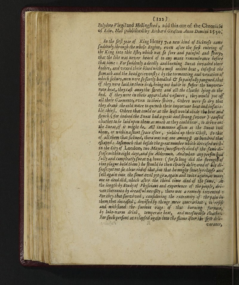 (ill) < ;|VV. Poly dorè Firgil&nd Hollingfljed, add this out of the Chronick ©f Edw, Hall published by Richard Grafton Anno Domini 15 50. In the fir ft year of King Henry 7* a nera kind of Sicknefs came fiuddenly through the whole Region, even after the fir ft entring of the King into this 1fie, which was fo fore and painful and fioarp, that the like was never heard of to anj mans remembrance before that time 1 For fiuddenly a deadly and burning Sweat invaded their bodies, and vexed their blood with a mo ft ardent heat, infe[]ed the ftomach and the headgrievoujly : by the tormenting and vexation of which peknes,men were fo forely handled & fio painfully p angue d:th at if they were laid in their bed, being not hable to fiuffer the importu¬ nate heat 7 they c aft away the fheets and all the deaths lying on the bed. If they were in their apparel and veftures , they would put off all their Garments^ even to their fhirts. Others were fio dry that they drank the cold water to quench their importune heat and infiati a- lie thirft. Others that could or at the leaft would abide thè beat and flench ( for indeed the Sweat had a great and ftrong favour ) caufied doathes to be laidupon them as much as they could bear , to drive out $he Sweat fif it might be. All in manner affo on as the Sweat took them, or within a jhort fipace after, yielded up their Ghoft. So that of all them that fickned, there was not one among ft an hundred that fficaped : Infiomuch that befiide the great number which deceafed with¬ in the City of London3 two Mayors fucccjfivelydiedof the fiame di- feafte within eight days,and fix Aldermen. Andwhen any per fon had fully and cmpleatly fiweat 24 hours (for fio long did the ftrengw of this plague hold them) he jhouldbe then clearly delivered of his di- feafieiyetmfio clear ridof thaiybut that he might fhortlyrelapfie and fall again into, the fame evil pyt-,yea,again and twice again^as many one in deed did, which after the third time died of the fame. At the length by Study of Phyficians and experience of thepeople, dri¬ ven thereunto by dreadf ul necejfity, there was a remedy invented : For they that furvived , confidering the extremity of the pain in them that deceafed , devifiedby things meer contrari ant) to re ft ft and withftand the furious rage of that burning;, furnace, by hike-warm drink, temperate heat, and meafiurable cloathes. For fttch perfions as relapfed again into the flame bftet. the ffi& deli- ver ance.