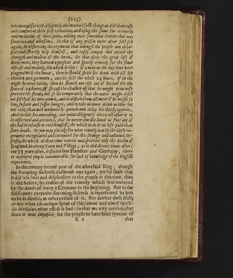 ' (™3) ver ance ,pbfirved diligently and markedfuclo thing? as did them eafe and comfort at their firfl vexation, and ufing the fame for a remedy and medicine of their pain, adding ever fomewhat thereto that was fanative and wholfome. So that if any perfon ever after fellfick again, he ebferving the regiment that among fi the people ms devi- fed could fhortly help himfelf, and eafily temper and avoid the firength and malico of the Sweat, So that after the great lofs of man) men, they learned a prefent and fpeedy remedy for the fame difeafe and malady, the which is this : If a man on the day time were plagued with the Sweat, thenhefhould fir ait lie down with all his * cloathes and garments, andlie fiill the whole 24 hours. If in the night he were taken, then he [bould not rife out of his bed for the fpace of 24 hours,& fo cafi the cloathes off that he might in no wife provoke the fweat, hut fo lie temperately that the water might difiil out fftly of its own accord, and to abfiain from all meat if he might f1 longfufiain and fuffer hunger, and to take no more drink neither hot nor cold, than will moderately quench and delay his tkirfty appetite, <And in this his amending, one point diligently above all other is to he obferved and attended, that he never put his hand or foot out of the bed to refrefJj or cool himfelf, the which to do is no left pain than floort death. So you may plainly fee what remedy was by the dayly ex¬ perience excogitated and invented for this firange and unknown Di- feafe, the which at that time vexed and grieved only the Realm of England in every Town and Village , as it did divers times after : but years after, it failed into Flanders and Germany, where it defir ojed people innumerable for lack of knowledge of the Englifh experience. In the twenty fecond year of the aforefaid King , though the Sweating- Sicknefs did break out again, yet he faith that it did lefs hurt and difpleafure to the people ar this time, than it did before, by reafon oi the remedy which was invented by the death of many a Creature in the beginning. But in the fubfequent years the Sweating-ficknefs is reprefented by him to be as direful, as others relate of it. But neither doth Hall} or any other Chronologer fpeakof this famous and almofi infalli¬ ble Medicine, what effeft it had : fo that we may conclude,that lìnee it was impajfible for the people to have been ignorant of R 2 that