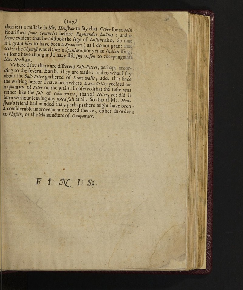 (n?) then it is a miftake in Mr. Henjhaw to fay that Geber for certain nourilhed fame Centuries before Rajmundus Lullius ; and - ferns evident that hemiftook the Age of Lull,us alfo. So that “ FTrLm t0a have bfen 3 sP“niar4 ( as 1 do not grant that Cder theCbjmifi was either a Spaniard,nor yet an Indian King, Mr^PIenjhw '10Ught 1 llave ftilJ i*fi r,40a except againft Where I fay there are different Salt-Petres, perhaps accor- enng to the leverai Earths they are made : and to what I fav about the Salt-Petre gathered of Lime walls-, add, that linee the writing hereof I have been where a new Cellar yeelded me a quantity of Peter on the wails : I obfervedthat the tafte was rather like the fait of calx viva, than of Nitre, yet did it burn without leaving any fixed [alt at all. So that if Mr. Hen- fbaw s mend had minded that, perhaps there might have been ■ a confiderable improvement deduced thence, either in order * to Phyftck, or the Manufafiure of Gunpowder. F I J7\£ lì Si. 1,1:11' ] ft \ T\ 11 l| If filli : , ! fi li If ffl J,