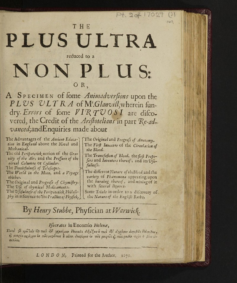 THE PLUS ULTRA reduced to a NON PLUS: O R, A S p e c i m e n of feme Animadversions upon the P LZJ S V L T R. A of Mr.GAz/z'ui/^wherein fun- dry- Errors of feme P 1I{ TV OSI are difco- vered, the Credit of the Ariflotelians in part l{e-ad- ‘LW/m/jandEnquiries made about The Advantages of the Ancient Educai rThe Original and Progrefs of Anatomy, in 17 4j/ri /»«// o IìAttP f nP A onn nnl. tt • /i t r « . tion in England above the Novel and Mechanical• The old Pcripatetick^notion of the Gra¬ vity of the Air, and the Preffure of the aereal Columne or Cylinder. 7 he Deceitfulnefs of Telefcopes. >< The World in the Moon, and a Voyage thither. The Original and Progrefs of Chymifiry. The Vfe of chynàcal Medicaments, The Vfefulncfs of the P eriga t et ichjdh ilofo- phy in reference to'thcPradice oj Phyfcf._ The Firft Inventor of the Circulation of the Blood. The Transfufton of Blood, the fir fi Propo- fers and Inventers thereof j and its Vfer fulnefs. The differentoftheBlnod^ndtha variety of Phenomena appearing upon the burning thereof, andwixi^of it with leverai liquors. Some Trials in order to a difeovery o£\ <_ the Nature of the Englijh Baths,, By Henry Stubbe, Phyfician at V/anvìcf ifocratcs in Encomio Helenee^ XleAv yjeiIn'J ’db Triti ^gucn'/Mcy Phtntut Jfdt eiv M me} rfd d)gnstop d/si0v< Crn^Sru 0 'Zfjiytiv iv Aii ^iiylhots « mKv. Jiafyay Lv n7f (ju/soit A rrolf pnJiv- fcsfA d {i lov'd- <f>