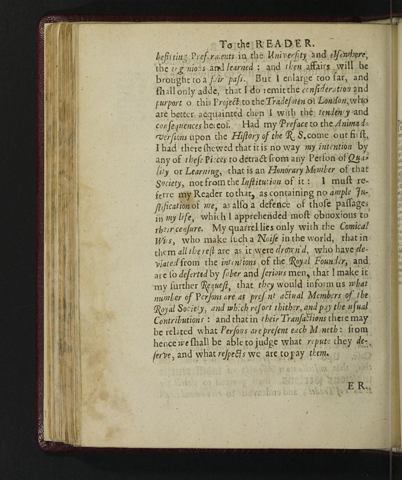 befitting Preferments in the Unherfty and clfuwbere, the ujgìùo.'S <ii>J le Limed : and then affaits will be brought to a fair pafs. Bue 1 enlarge too far, and filali only acide, that l do remit the confederation 2nd purport o this Yrojett to the Tradefnen oi London^wh|o are better acquainted chen i with the tcnden'y and conferences hei eof. Had my Preface to the Animai- everfions upon the Hijlory of the S«come out fii ft, I had there (hewed that it is no way my intention by any of thefeYiicest odetradt from any Perlon of Qua* lily or Learning, that is an Honorary Mender of that Society^ not from the Inflitution of it : 1 mull re- ferre my Reader to that, as containing no ample Ju- jlif cation of we, as alio a defence of thofe paffages in my life, which l apprehended moft obnoxious to their cetifure. My quarrel lies only with the Comical s, who make inch a Noife in the world, that in them ail the re/l are as it were droKiid, who have de¬ viated from the intentions of the Ppyal Founder, and are fo deferttd by fober and ferms men, that 1 make it my further (fiequefl, that they would inforni us rvhat number of Y erf ornare at prefnt attuai Members of the (jfyyal Society, and which rejort thither, and pay the ufual Contributions • and that in their Tranfattions there may be related what Perfons arepre/ent each M^neth : from hence ire fliall be abletojudge what repute they de-^ ferycj and what rejpetts we are to pay them.