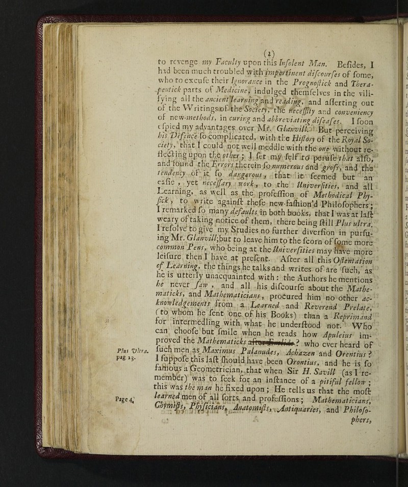 Plus Vhra, Pag »3* P«ge4; (*) to revenge my Faculty upon this hfolent Man. Befides, I h'.d been much troubled with impertinent difeourfes of fome, who to escute their Ignorance in the Prognoftick and Thera’- peutick parts of Medicine,_ indulged themfelves in the vili- lying all the ancient, learning and reading, and allerting out ot the Vv ritings of the Society, the necejjily and conveniency ol- new-melbods, in curing and abbreviating difeafes I foon tfpied my advantages over Mr. GW//. But perceiving hit Defence fo complicated, with the Bifon of the Rotai £ cte/y, that I could not well meddle with the one without re- HeU.ngupon the other-, 1 tet my felf to Mm&thdt alfo, ana found the Jyrrcrstherein Tonumerousand sroft, and the tendency of it fo dangerous, that it feemed but an ealie , yet neceffary work, to the llniverfities, and all Learning, as well as the profeffion of Methodical Phy- pek , to write againft theft new-falhion’d Philofoohers : I remarked ,o many defaults in both books, that I was atlaft weary of taking notice of them, there being dill Plus ultra. I reloive to g've my Studies no further diverfion in purfu- rng Mr. GW//; but to leave him to the fcorn of fome more common Pens, who being at the llniverfities may Have more leifure then I have at prefent. After all this Oftentation of Learning, the things he talks and writes of are fueh. as he is utterly unacquainted with: the Authors he mentions he never Jaw , and all his difeourfe about the Mathe¬ matics, and Mathematicians, procured him no other ac¬ knowledgements from a Learned and Reverend Prelate, fto whom he fent one of his Books) than a Reprimand ror mrermedling with what he underflood not. Who can choole but fmile when he reads how Apuleius im- proved the Mathetnaticks m/wfa ? who overheard of luch men ns Maximus Palanudes, Achazen and Orentius ? 1 (uppofe this laft fhould have been Orontius, and he is fo famous a Geometrician, .that when Sir H. Savill fas I re¬ member) was to feek for an inftance of a pitiful fellow ; tins was the man he fixed upon ; He tells us that the moft learned men of all forts, and profcfllons ; Mathematicians, Uymtfts} Phtfictans, Anatomtfs, Antiquaries, and Philo fo- phersp