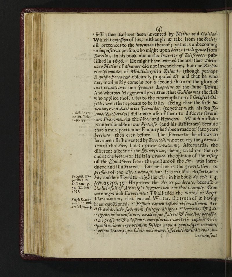 Sire/ de vero r.ve nr. Tele- j).C. , :. (a) „ 2 •feflesthat to have been invented by Metius and Galtlao Which Confeffion of his, although it take from the Society all pretences to the invention thereof ; yet it is unbecoming an inquifitive perfon,who might upon better Intelligence from Bore tins, in his book about the Inventor of Telefcopes, pub- lifhed in i6§6. He might have learned thence that Adria¬ ns zSMetius of Alkmaer did not invent them, but one Zacba- rias Joannides of Middleburghm Zeland, (though perhaps Baptiffa Portahad obfeurely propofed it) and that he who may molt juftly come in for a fecond (hare in the glory of that invention is one Joannes Lapreius of the fame Town. And whereas ’tis generally written, that Galileo was the firft who applied thofe tubes to the contemplation of Celeflial Ob- Jetts, even that appears to be falle, feeing that the firft In¬ ventor, even Zacharias Joannides, (together with his fon Jo* annes Za char id es) did make ufe of them to difeover feveral newPbanomenain theTAoon and Heavens. Which miftake is unpardonable in our Virtuofo (and his Afllftants) becaufe that a more particular Enquiry hath been made of late years herein to, then ever before. The Barometer he allows to have been firft invented by Torrtcellius, not to try the gravita¬ tion o£ the, Aire, but to prove a vacuum; Afterwards, the different afeentof the ^uickfilver, being tried on the top and at the borrow of Hills in France, the opinion of the rifing of the Qmckftlver from the preffure of the Air, was intro¬ duced and illuftiated. But nether is the gravitation, or preffure of the Air, a new opinion ; it is ns old as Jrifiotle,\t is his, and heeffayed to weigh the dir, in his book de cotto l. 4. fett, 29,30,59. He proves the Air to ponderate, becaufe a 54. Ed Fàrif bladder full of Air weighs hosier then one that is empty. Com corning which Experiment Tfhall adde the words of Scipi Sci fio Clam- Glaramontius, that learned Writer, the truth of it having mnt. de uni- frcen que(Koned, “ Fojfum tamen tefiari chfervationem Ari- 0 .w.c.3. $0£c4i£ ditto faventem, fuitque dilfgens obfervaiio, & àdi “ lig enti fimo pen fat ore, erattufque (later is & l a nei bus per atta, <* me profetile DJ adfjlenic, cum plunbus veritatis cupid is vbis: “penfitavimus erge primum foltem novum penitufque vacuum-, u primo ttatera qua folttm unciarum differentiam indieabat, in¬ vent tnufqus Pecquet, Ex- peritn a.in DiflT Anat.p.