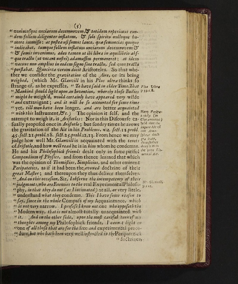 Ài (f) (< vemmttfque linciar um decemnovetnffi tot idem reperimus enti- “ dem follem diligenter inflatum, £5° fola fpiritu nulloque ha- “ more immijfoi de poflea ufi fumus lance, quafemuncias quoque “ indicabat, tumquefollem inflatum unciarum decemnovem C54 “ & femis invenimus, adeo tamen ut ibi libra in equilibrio ab fi “ que trablu (ut vocant noflri) adamuflim permaner et : at idem “ vacuus non amplius in eodem fiigno fine trablu, fed cam trablu ^perflabat. Quocirca verum dicit Ariftoteles. So that whe¬ ther we conlìder the gravitation of the jiire, or its being weighed, (which Mr. Glanvill in his Plus ultra thinks fo ftrange of, as he exprefles, “ To have faid in elder Time,That Plus vitro u Mankind jhould light upon an Invention, whereby thofe Bodies P 59-c 8* might be weigh’d, would certainly have appeared very wilde and extravigant ; and it will be fo accounted for fome time “ yet, till men have been longer, and are better acquainted “ with this Inftrument,^c.) The opinion it felf, and the attempt to weigh it, is jiriflotles : Nor is this Difcourfe ca- CUramonthii ) fually propofed once in Ariflotle ; but fundry times he avows hdd the gravitation of the Air in his Problems, viz. febl. i i.probl. ^y.febl.li-probl.i 8. febl.iy.probi. 12,15. ^om hence we may fpbear judge how well Mr. Glanvill is acquainted with the tenets fhow»iiihcy ofAriftotle,znò. how well read he is in him whom he condemns, den/it as ro He and his Philofophick friends dealt only in fome pitiful Compendium of Phyfics, and from thence learned that which was the opinion of Themiftius, Simplicius, and other eminent Peripatetics, as if it had been the avowed dodfrine of their great Mafter; and thereupon they thus deliver themfelveSi jind on this occafton, Sir, / obferve the incompetency of their “ judgments,who areEnemies to the real Experimental Philofo- “ phy, inthat they do not ( as I intimated) at all, w very little, “ underftand what they condemn. This l have fome rea fon to fay, fince in the whole Compafs of my Acquaintance, which “ is not very narrow, / profefs I know not one who oppofeth the “ Modern way, that is not aimolt totally unacquainted with t( it. j{nd on the other fide, upon the moji careful turn of my u thoughts among my Philofophick friends, l cannot light cn *‘one of all thofe that are for the free and experimental prece- “ dur Q,but who hath been very well inf rubied in /7^-Peripatctick Eie- <t Mr, QlcnvilU u dodfrinc