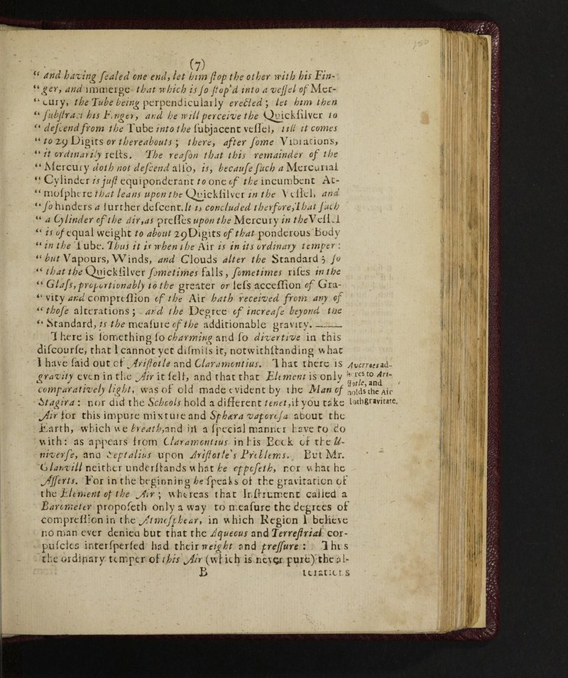 (c and hazing fealed one end, let him flop the other tvith his Tin- u ger, and immerge that tv Inch is jo ftop’d into a zcjjel of Mer¬ cury, the Tube being perpendicularly eretteti’, let him then “ Jubjlr a :t his tinger, and he will perceive t he T^ujckfilver to u de/cend from the Tube into the fubjacent veflei, till it comes “ to zy Digits or thereabouts ; there, after Jome Vibiations, “ it ordinarily refls. The reafon that this remainder of the “ Mercury doth not defcend ai To, is, becaufe Juch a Mercurial “ Cylinder is juft equiponderant to one of the incumbent At- “ nrofphcre that leans upon the Quickfilver in the X elici» and “Jo hinders a lurther dciccnt.lt is concluded thnforejlhat Juch “ a Cylinder of the dir,as prefles upon the Mercury in tbeYciiA “ is of equal weight to about ipDigits of that ponderous Body “ in the 1 ube. 7hus it is when the Air is in its ordinary temper : “ but Vapours, Winds, and Clouds alter the Standard-, jo “ that the Quicklilver fometimes falls, fometimes rifes in the “ Glafs,proportion ably to the greater or lefs acceflion of Gra- “ vity and comprtffion of the Air hath received from any of “ tbofe alterations; and the Degree of increafe beyond the “ Standard, is the mealure of the additionable gravity.-- 1 here is lomething lo charming and fo dizertive in this difcourfe, that 1 cannot yet difmiis it, notwithstanding what Ih ave faid out cl Arijfotle and Claramontius. T. hac tlierc is Averne*id- gravity even in the jdir it fell, and that that Element is only comparatively light, was of old made evident by the Man of the Air hit agir a : nor did the Schools hold a different tenet, if you take loth gravitate. jiir for this impure mixtuie and Sphara vaporoja about the Karth, which we breath,and iii a fpecial manner have fo do with: as appears from Claramontius in 1 is Beck of thcU- niverfe, ana Septalius upon Jrijlotle's Trcllems. But Mr. danzili neither underffands what he eppefeth, ncr what he jfjferts. For in the beginning he fpeaks of the gravitation of the Element of the jTr \ whereas that lnffrument called a Barometer propofeth only a way to meafure the degrees of comprefiicn in the jjtmcjjhear, in which Region i believe no man ever deniea but that the Jquecus and Jerrejiriai cor- pulclec interfperled had their weight and prejfure : 1 hi s the ordinary temper of this jiir (w f it h is ne\Qr pure) the a l- B ttiatiors