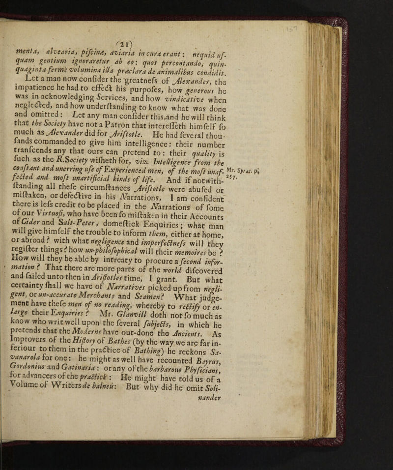 / rl r) menta, alveari*, pifcìn<e, aviaria in cura tram : nequ'td uf. quam gentium ignoraretur ab eo: quos percent andò, quin- quagmta forme volumi»* illa pretura de animatila* condidit Let a man now confider the greatnefs of Jlexander, the impatience he had to effect his purpofes, how generous he was in acknowledging .Services, and how vindicative when neglected, and how underilanding to know what was done and omitted : Let any man confider this,and he will think that the Society have not a Patron that interefleth himfelf fo much as ^Alexander did for jiriftotle. He had feveral thou- fands commanded to give him intelligence : their number tranicends any that ours can pretend to : their quality is uch as the R.Society wifheth for, viz. Intelligence from the conftant and unerring ufe of Experienced men, of the moft unaf- Mr* Pi fetfed and moft unartificial kinds of life. And if notwith- 257‘ itanding all thefe circumfirances Jriftotle were abufed or miitaken, or defective in his ATarrations, I am confident there isfiefs credit to be placed in the Aerations offome oi our Vtrtuop, who have been fo miftaken in their Accounts of Oder and Salt-Peters domeftick Enquiries; what man will give himfelf the trouble to inform them, either at home, or abroad? with what negligence and imperfedlnefs will they regliter things ? how un-philofophk al will their memoires be ? How will they be able by intreaty to procure a fecond infor- motion . That there are more parts of the world difeovered and failed unto then in Ariftotles time, I grant. But what certainty/hall we have of Narratives picked up from negli¬ gent, or un-accurate Merchants and Seamen,? What judge¬ ment have thefe men of no reading, whereby to rettify or en¬ large their Enquiries ? Mr. Glanvill doth not fo much as know who writ well upon the feveral fubjeds, in which he pretends that the Moderns have out-done the Ancients. As Improvers of the Hifiory of Bathes (by the way we are far in- reriour to them in the practice of Bathing) he reckons Sa- vanarola for one : he might as well have recounted Bayrus, Crordontus and Gatinaria : or any of the barbarous Phyftcians for advancers of the pradick : He might have told us of a Volume of Writers^ balneir. But why did he omit Soli- nander