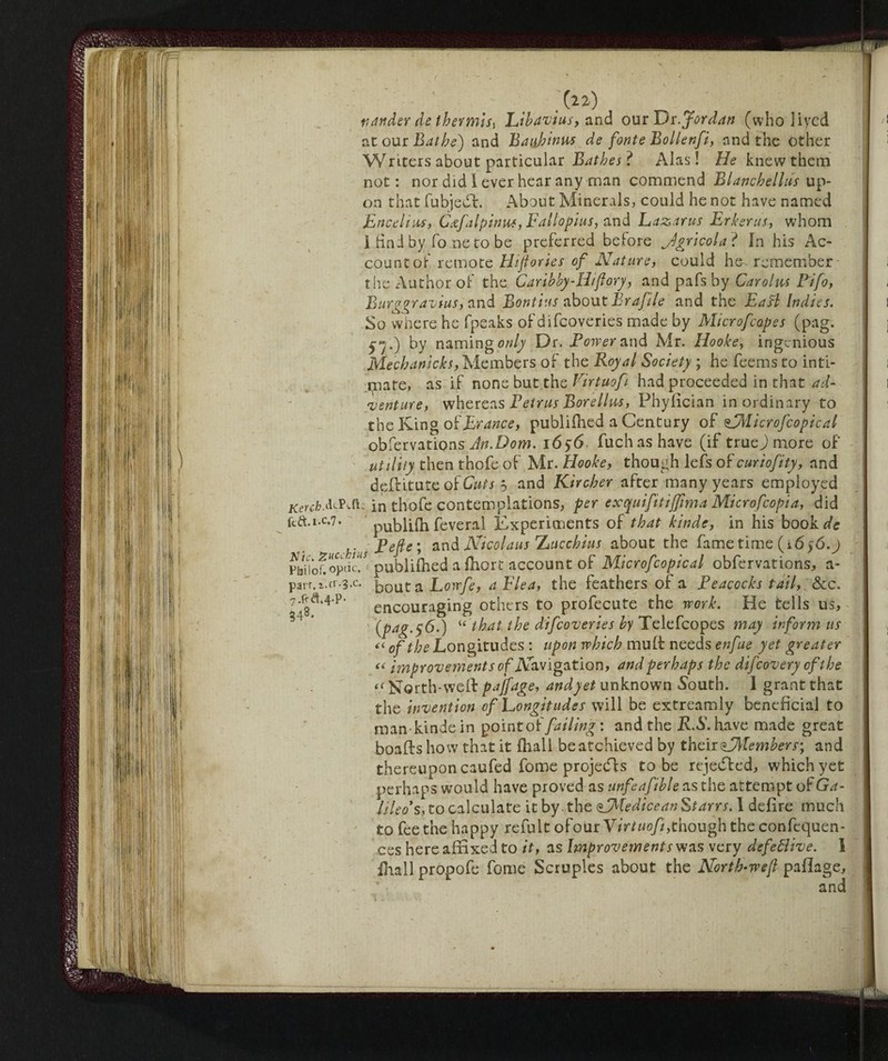 thiftder de thermisi Libavius, and our Dr. Jordan (who Jiycd at our Bathe) and Baufinus de fonteBoller.fi, and the Other Writers about particular Bathes ? Alas! He knew them not : nor did I ever hear any man commend Blanchelliis up¬ on that fubjedf. About Minerals, could he not have named Encelius, Cscfalpinu*, Fallopius, and Lazarus Erkerns, whom 1 find by Tome to be preferred before Agricola? In his Ac¬ count of remote Hiftories of Nature, could he remember the Author of the Caribby-Hiflory, and pafs by Caroliu Bifo, Burggravius, and Bontins about Brafile and the Eaft Indies. So where he fpeaks of difcoveries made by Micr of copes (pag. 57.) by naming only Dr. Bower and Mr. Hooke, ingenious Mechanicks, Members of the Royal Society ; he feems to inti¬ mate, as if none but the Virtuof had proceeded in that ad- 'venture, whereas Petrus Borellyts, Phyfician inordinary to the King ofErance, publifhed a Century of sdMicrofcopical obfervations An.Dom. 16y6 fuchashave (if truej more of utility then thofe of Mr. Hooke, though lefs okcuriofity, and dpftitute of Cuts ò and Kircher after many years employed Kerchin thofe contemplations, per exquiftiffima Microfcopia, did ftft.i.c.7. publilh feveral Experiments ok that kinde, in his book de c h}usPefie; and Nicolaus hucchius about the fame time (16 $6.j K-publilhed a Ihort account of Microfcopical obfervations, a- bouta Loirfe, a Flea, the feathers of a Peacocks tail, &c. encouraging others to profecute the work. He tells us, (pag.$6.) “ that the difcoveries by Telefcopes may inform us << of the JLongitudes : upon which mult needs enfue yet greater « improvements of Navigation, and perhaps the difeoveryofthe i( North-welt pajfage, andyet unknown South. I grant that the invention of Longitudes will be extreamly beneficial to man kinde in pointoffailing : and the R.S. have made great boafts how that it fhall beafehieved by their ^Members; and thereupon caufed fome projedfs to be rejedfed, which yet perhaps would have proved as unfeafible as the attempt of Ga¬ lileo's, to calculate it by the Udicean Starrs. I defire much to fee the happy refult okourV ir tuofi, though the confequen- ces here affixed to it, as Improvements was very defeóìive. I filali propofe fome Scruples about the North-weft pafiage, and parr.i.cr.S.c. 7.f*a.4-p- 348.