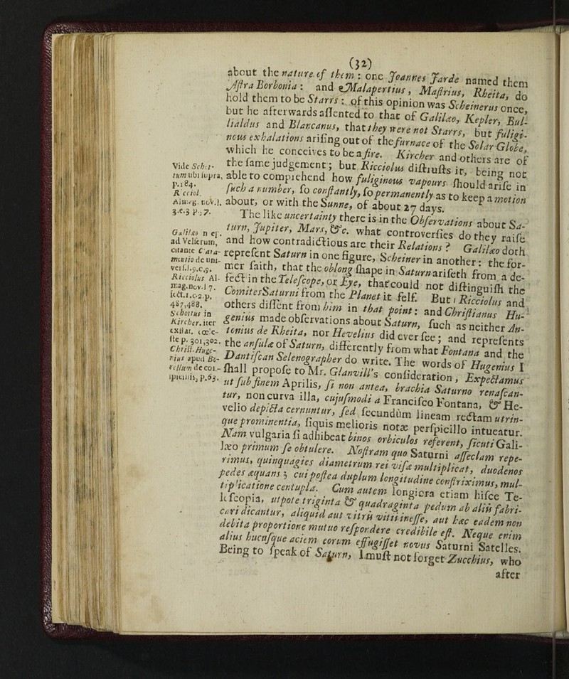 ^V1* M,re ‘f [k™ : orx l°*nr,es Jarde namcd .l (SSSk j j” but he aitenvardsallented to that of Gali/ao, Kepkr^Eu/ l,Mus ,ad B/nncanus, that,hey nere not Starrs hn f r • ««« ex Halations ariffng out of the/hr^cv of th s Sou/c T avh.ch he conceives to be a>, Wr and othet f tf Vnle sy/;<i- the fame judgement ; but Riccioli difhufts if able to Compì ehend how fuliginous vapours Ihould arffe^n Redd. fuel a lumber, fo conflantly, to permanently as to ktem» »' r_oV.i. about, or with the Sunne, of about 27 d/ys * P  •’ *■•»* The like uncertainty there is in the Obfervations about S , G.tiU, „ c lur»> 7«P<ter, Mars, &c. what controverfies do thev Lif* ad Venerino, and how contradidhous are their Relations ? Call au emote c „,a- reprefent Saturn in c„„ o , • GaltUodoth wcfc/zadeum- * r. , , ,n one hgure, Schemer in another • veiU.c,.c.9. nner faith, that the oblonv fliape in SW«<ir;r r' th f Rieeiotus^Al- fedi i„ the Telefcope, ot £ thaicon / i atfr0m 3 de* irag-novi7. c a ■ r“ , ' ’ tnatcouJd not diftinpuiOi th* Uà.i.os.v. Comiteshaturm from the Planet it fclf Ent, V • / , 4^7,488.P others di/Tent from him in thJ\ /* jl stA«r«in gpmìijx rr^A- ur m*ha* point: andChriftianus Hu- Kirctcr.i.er made obfervations about SVrw, fuch as neither ^ tKii«. ice’e- tennis deRhetta, nor Hevelius did ever fri-•  aj neithcr Jn- £he Saturn, differently flm wttCl^and th* 7/itC- T{* W0^ of Ideisi Wr n?nc“rva llla> cujufm°di a Francifco Fontana^f^He veho depilila cernuntur, fed fecundùm lineo T?’ ° . otueprominentia, fiquis melioris nofe oerfoiriW”‘ Nam vulgariafì adhibeat W 1«° fmnwB /<• obtulere. Nofram mo Saturn i !’/// Ga l* quinquapies diametrum reil,[amultip£ Tuo^ ^^stsihpr^ lefcopia, utpote trieinta Is?mj A • ^ ra etiam hifce Te- . crrtLnj, zfM- debtta proportion mutuo refpordere credibile Iff aZ*™ altus huenfejue aciem eorvm efTuoitfet ^cque entm Beinpfn fnentnf c ««« Saturni Satelles 8 t0 fPeak of Saytrn, liouffnot forgetZucchius, who after