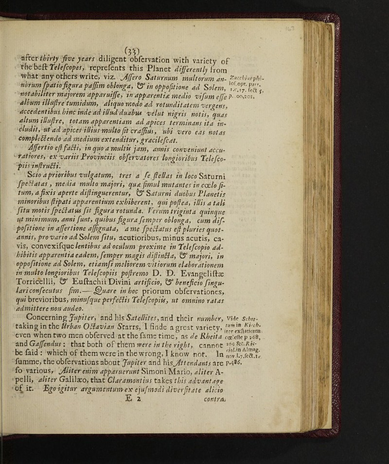 after thirty five years diligent obfervation with variety of the beft Teleftcopes, reprefents this Planet differently from what any others write, viz. Jffero Saturnum mult or um an- tzucchins pN- norumftpatio figura pa (firn oblonga, & in oppofitione ad Solem, rr^fèa^ notabiliter majorem apparuiffe, tn apparentia medio vifum effe P- 00,201» album illuftre tumidum, aliquo modo ad rotmditatem ver gens, accedentibusbine inde ad illu-d duabus velut nigris notisiquas ahum tlluftre, totam apparentiam ad apices terminals ita in¬ cluditi ut ad apices ilhus multo jit craffius, ubi vero eas not as comple&endo ad medium extenditur, gracilefcat. Jffertio e ft fatti, in quo a multis jam, amis convenient acca- ratiores, ex variis Provinciis obfervatores longioribus Telefco- piis infintili. ^ ; Scio aprioribus vulgatum, tres a fé fieli as in loco Saturni fpeHatas, media multa majori, qu<z fimul mutantes in cado fi- tum, a fix is aperte diftinguerentur, Saturni duobus Pianetis minonbus pipati apparentium exhiberent, qui poftea, illis a tali fitu motis fpettatus fit figura rotunda. Verum triginta quinque Ut minimum, anni funi, quibus figura ftemper oblonga, cum dift- pofitione in affertione afpgnata, a me fpettatus eftpluries quot- annis, provario ad Solem fitu, acutioribus, minus acutis, ca- vis, convexifquclentibus ad oculum proxime in Telefcopio ad- h ih it is apparenfia eadem, ftemper magis diftinbla, & majori, in oppoftitione ad Solem, etiamfti meliorem vitiorum elaborationem in multo longioribus Teleftcopiis poftremo D. D. Evangeliftss Torricellii, & Euftachii Divini artificio, & beneficio fingu- lariconftecutus firn.—Quare in hoc priorum obfervationes, qui brevioribus, mittuftque perfeclis Teleftcopiis, ut omnino rat as admittere non audeo. Concerning Jupiter, and his Satellites, and their number, vMe schet- taking in the Urban Oftavian Starrs, I linde a great variety, ™mXVk KVcb* even when two men obierved at the fame time, as de Rheita co?*fte p jós, and Gaffendus : that both of them were in the right, cannot 2.6^ &c-Ric- be faid : which of them were in the wrong, I know not. In nov.K7ffcS!w. fumme, the obfervations about Jupiter and his Attendants are 1M3^. fo various, A’hter enim apparuerunt Simoni Mario, aliter A- pelli, aliter Galilaeo, that Claramontius takes this advantage of it. Ego igitur argumentumeX ejufmodi diverfitate alido E 2 contra>
