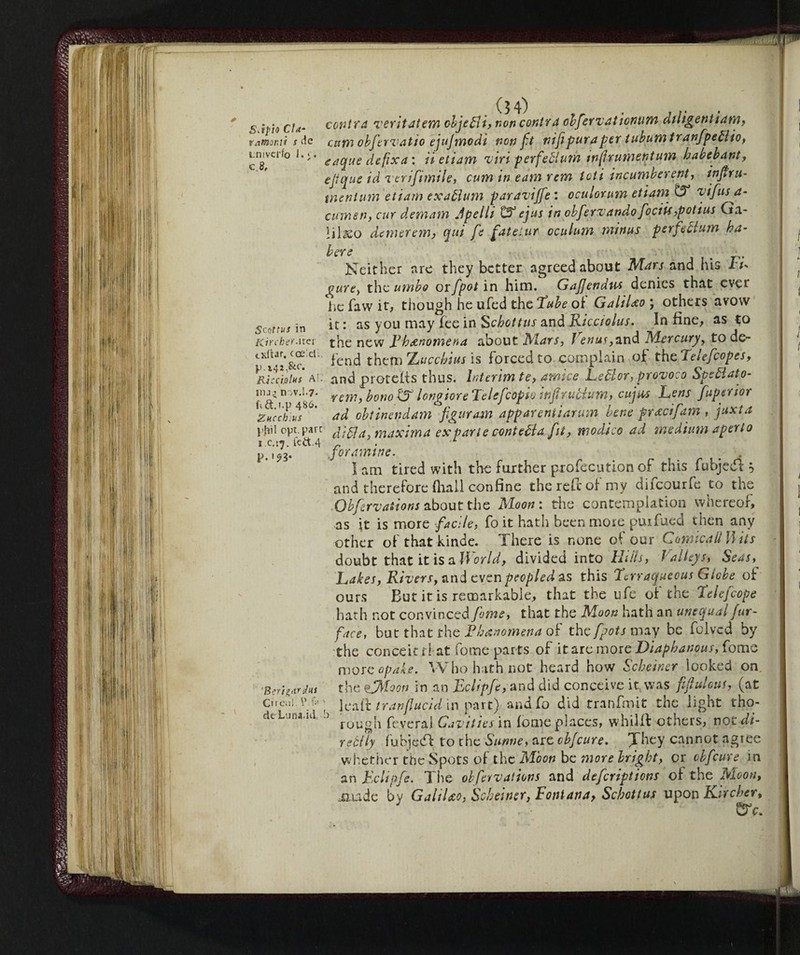 Sàpio Cìa- v amarai s tie tnivcrfo I.*'. c.8. Senttus in Kircher.ucr oiftar. coeieU. p. 141.&C. Ri ceti Ins Al. hij.» n >v.!.7- L&.t.p 4^^* Zucchius phi! opt. pare i c.:^. fed.4 P. 'Berigar ins Ci i Oil!. \Vf« > de Luna.id. b contea veritatem objetti, non contea obfervationum diligent iam, camobfervatio ejujmodi non ft nifipura pet tubumtranfpettio, eaque defixa : ii etiam viri perfeblum tnfrumentum habebant, ejtque id verifimile, cum in earn rem ioti incumber ent, injfru- tnenium etiam exattum paraviffe : oculorum etiam tT vifusa- cumen, cur demam Jpelli £3° ejus in obferv andò fociis,pot ius Ga- 1 i 1demerem, qui fe fat el ur oculum minus perfect urn ba- bere Neither are they better agreed about Mars and his it* cure-, the umbo orfpot in him. Gajjendus denies that ever he faw it, though he ufed the Tube of Galileo ; others avow it : as you may fee in Sebettus and Kicciolus. In fine, as to the new Lh&nomena about Mars, Venus ,six\d Mercury, to de¬ fend them Xuccbius is forced to complain of thcTelefcopes, and proteffs thus. Interim te, amice Lettor, provoco Spettato- rem, bouo tS longiore Telefcopio infirubium, cujus Lens fuptrior ad obtinendam figuram apparentiarum bene pracifam , juxta ditta, maxima ex par te confetta fit, modico ad medium aperto for amine. p . I am tired with the further profecution of this fubjedi } and therefore (hall confine the reft of my difeourfe to the Obfervasions about the Moon : the contemplation whereof, as ft is more facile, fo it hath been more puifued then any other of that kinde. There is none of our Cornwall Hits doubt that it is a World, divided into Hills, Ì alleys, Seas, Lakes, Rivers, and even peopled as this Terraqueous Globe of ours But it is remarkable, that the ufe of the Telefcope hath not convinced fame, that the Moon hath an unequal fur- face, but that the Fhanomena of thefpots may be folved by the conceit rl at fome parts of it are more Diaphanous, forno morcopake. Who hath not heard how Scbeincr looked on the ffMoon in an Eclipfe, and did conceive it, was fif ulcus, (at leaft tranfiucid in part) and fo did tranfmit the light tho¬ rough feverai Cavities in fome places, whilft others, notdi- rettly fubjecT to the Sunne, are cbfcure. They cannot agree whether the Spots of the Moon be more bright, or cbfcure in an Fchpfe. The observations and deferiptions of the Moon, jjude by GaliUo, Scbeiner, Fontana, Scbottus upon hjrcher.