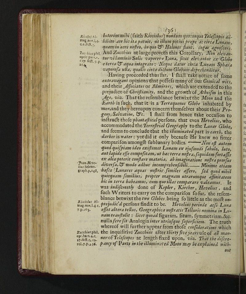 C$6 ) , _ . . i r lech/, a I- Interim mihi (faith Riceiolus) nottdum quocunque Telefcópio ad- hibito aer hie ita patuit, ut iliumpotius prope de circa Lunam, quamin aere noftro, an quo t5>' Hhlones fiitnt, cogar agnofeere, T-ucchhs phii. AndZwcctor at large proveth this Corollary, Non elevan- tlir vi luminisSsolis vapor es e Luna, ftcut eleVantur ex Globo 264 C C P e terra & aqua integrato : Ncque datur circa Lunam Sph<zra vaporofa ulia, quails circa diftum GlobUm deprehenditur. Having proceeded thus far, I fhall take notice of fome extravagant opinions that poffefs many of our Comical wits, and their jlffociates or Admirers, which are extended to the prejudice of Chriftianity, and the growth of yitheifm in this Jlge, viz. That the refemblance betwixt the Moon and the Earth is fuch, that it is a Terraqueous Globe inhabited by mew,and they hereupon concern themfelves about their Pro¬ geny, Salvation, &c. I fhall from hence take occafion to inftrudf thofe phantafiical perfons, that even Hevelius, who accommodated the Terreflrial Geography to the Lunar Globe, and feems to conclude that the illuminated part is earth, the darker is water : yet did it only becaufe He knew no ficter companion amongft fublunary bodies. ’-mNon eft autem quod quifpiam ideo exiftimet Lunam ex ejufmodi fabulo, luto, aut lapide effe compofitam, ut h&c terra noftra,fiquidem fortaffis ex alia poterit conftare materia, ab imaginatione noftra prorfus IhTs ckno- diver fa, & modo adbuc incomprebcnfibili-Minime etiam graph.p.148. hafee Lunares aquas noftrisfimiles ajfero, fed quod nihil quicquam fimilius, propter magnam utrarumque affinitatem hie in terra habeamus, cum quo illas comparare valeamus. It was indifcreetly done of Kepler, Kircher, Hevelius, and fuch Writers to carry on the comparifon fo far, the refem- R'cdohs ai ^ance betwixt the fjw Globes being folittleasthemoftaw- Diag'novj.4 c. prejudic’d perfons findit to be. Heveliusperinde aefi Luna ? p.iOg. effet altera tellus, Geographica noftratis Telluris nomina in Lu¬ nam tranftulit : licet quoad figuram, fitum, fymmetriam»&c. nulla fere fit Analogia inter utriufque fuperficiem. The truth whereof will further appear from thofe confiderations which gucehins phil, the inquifìtive Z ucchius after thirty five years ufe of all man- of Telefaxes at length fixed upon, viz. That the difere- roL7-p-Aóé. pancy of Parts in the illuminated Moon may be explained with¬ out