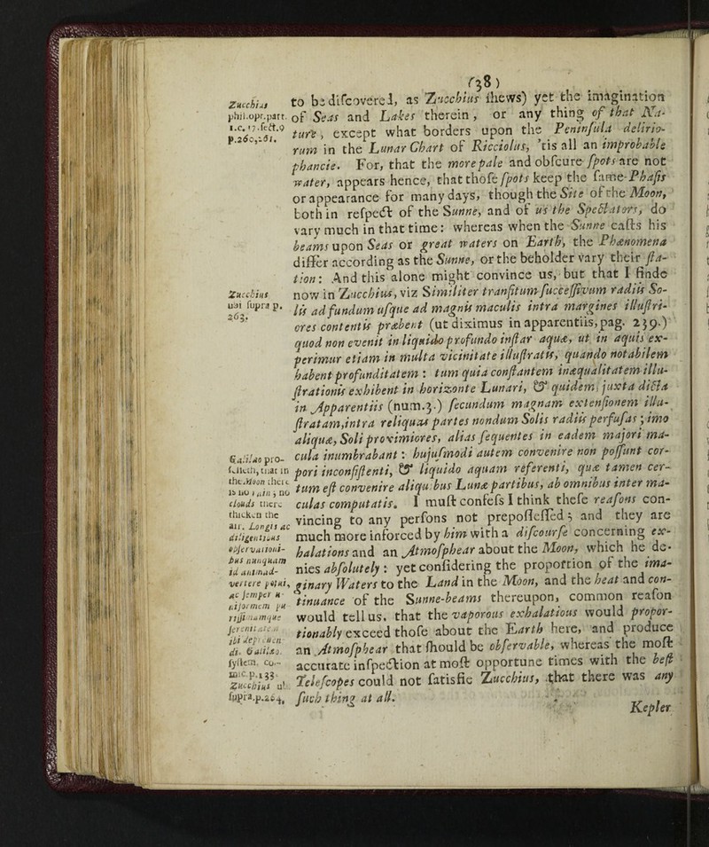 ^8 ) ZuuhiAi to be di fc ove red, as Z uccbiur flievra) yet the imagination j)hii.opr.part. 0f Seas and Lakes therein , or any thing of that Aa- tuit, except what borders upon the PeninfuL delirio- P C,‘ * rum in the Lunar Chart of Ricciolus, ’risali an improbable phancie. For, that the more pale and obfcure fpots are not water, appears hence, that thoL fpots keep the faP hafts or appearance for many nays, though the Site or s he Moon, both in refpedb of the Sunne, and of us the Spettatori, do vary much in that time: whereas when the Sunne cafts his beams upon Seas or great waters on Earth, the Phenomena differ according as the Sunne, or the beholder vary their fta- tion: And this alone might convince us, but that I find-e Zucchini now in ZHcchius, viz Similiter tranfttumfucceffivum radiis So- u^fupra p. /;> ad fundum ufque ad magnis maculis intra margines illuflri- ores contentts pretbent (utdiximus in apparentiis,pag. 259-) quod non evenit in liquido prof'undo inftar aqua, ut in aquisex-- penmur etiam tn multa vicimt ate illuftratts, quando notabilem habentprofunditatem : turn quia confi antem inaqualitatem-tllu- ftrationis exhibent in horizonte Lunari, & quidem, juxta ditta in Jpparentiis (mim.3.) fecundum magnam ext enfio neM illu- jlratam,intra reliquia partes nondum Solis radtis perfufas yimo aliquot, Soliptoximiores, alias fequentes in eadem majori ma- %4>iUo pro- cula inumbrabant : huju/modi autem convenire non pojfunt cor- tciiuh, mat in pori inconjìjlenti, ^5* liquido aqtiam referenti, qua tamen cer- lb ìio^r^/r^no turn eft convenire alicju bus Luna part thus, ab omnibus inter ma- clouds mere culas computatis» I muff confeis I think thefe reafons con- ihickcn the vincinp t0 any perfons not prepoflefTed 5 and they are dtiigentiuus much more inforced by him with a difeourfe concerning ex- 6l)jcrvtuioiii- halations and an jitmofphear about the Moon, which, he.de* idaTtZT nies ahfolutely : yetconfidering the proportion of the ima- venere p«/«/, ginary Waters to the Land in the Moon, and the heat and con- % tinuance of the Snnne-heams thereupon, common reafon rjjfiinitmque would tell us. that the vaporous exhalations would propor- Jerenitate.n tionahly exceed thofe about the Harth here, and produce * an .Atmofpbear that fhould be obfirvable, whereas the raoft lyfiehi, co~ accurate infpe<5Vion at moft opportune times with the heft u' Tolefcopes could not fatisfic Zucchms, that there was any fupra.p.it^ ftucij thing at all. Kepler