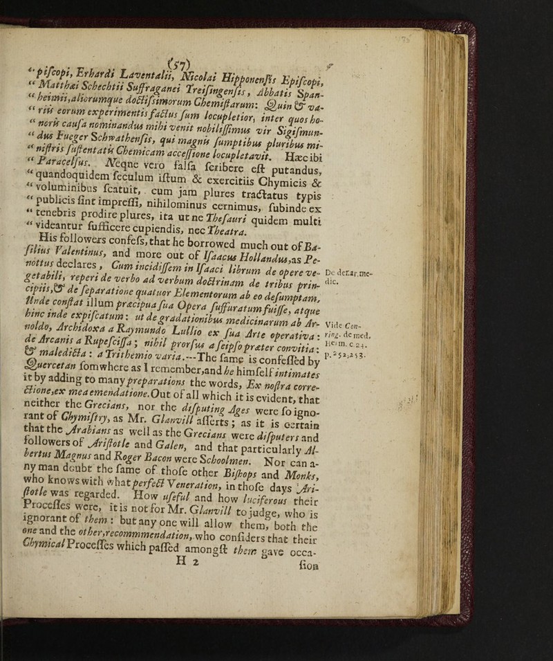 (t (( (i a De der.2r.rac- dic. £'pjfcopt, Erhardi Lavcntalii, Nicolai HibbonenVi* V*T ^ “ Matthai Schechtii Suffragai hetmn,altorumque doBifstmorum Chemiftarum: Quin t?va riti lorum expertmentis faBus fum locjpletior, inter c,aosYo nome an fa nommandm mibi venit nobiliffimus vir Silttmun- « nTfiriYruZniatTanf,S’ 'T* (umPtibuf Plu^hui ™- n.jtns ]nttentatti Chemtcam accesone ocupletavit Hxc ibi “Pnracelfus N vero falfi, libere eft putandus quandoquidem feculum ìftum & exercitiis Chymicis & volum!WbUS fcatuit,. cum jam plures traddatuT typS ntYfZ™ con,fefs’that he borrowed much out of Ba- . \alc”,tnus> and more out of lfaacus Hollands as Pe Z Cum,inciftf<!nlinif‘>‘ioi librum de opere ve- &ii;L tv 7*T de Verb° ad Verhum doarin*™ de tubar prin- %Ztt ( :  l var*a—'The fame is confeftèd by it hviAA f°mwhere as 1 remember,and/^ himfelf intimati it by adding to m%ay preparations the words. Ex noftra cone ftithe?Zarmen4dtl0ne-°al °f alJ which itis evident, that neither the Grecians, nor the di_[tutine Joes were fo inno rant of Ckymftry, as Mr. Gianotti aflerts /as it is o rtam that the as well as the Grt„«„, ^rVl/L^r anH S«7mL “il G^n’ and tha^ particularly”? and ^er were Schoolmen. Nor can a- ny man doubt the fame of thofe other Bijbops and Monks who knows wtth what ferfeB Veneration, in thofe days‘li fio,le was regarded. How ufeful and howk iferol, thZ Proceffes were, itis not for Mr. G/W/ tojudge who Ì ignorant of them-, but any one will allow themf both the one and the other.recommmendation, who confiders that their ®y«WProceffes which pafted amongft rfe* gave occa- p.25*^5?-