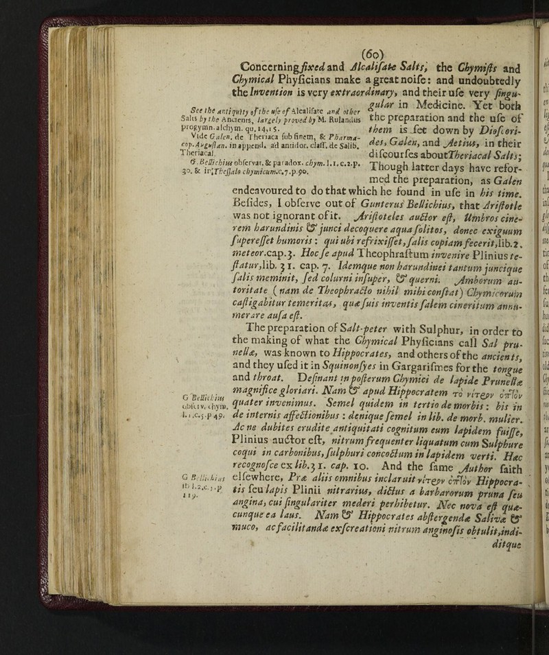 3° Concerning)?**^ and JlcahfaPe Salts, the Chymifts and Cbymical Phyficians make agreatnoife: and undoubtediy the Invention is very extraordinary, and their ufe very fingu- ri ,i.j. . k -, - ,.f„ , , gular in Medicine. Yet both oee the antiquity of the ufe 0/A leali fate other *7, . , , r „ Salts by the Anaenrs, largely proved by M. Rulandus tile preparation and the UlG Ol piogymn.aidijin. qu i4,j5 them is Set down by Diofori- Vide Galen.dc 1 heuaca Tub finem, Sc Pharma- » ^ 1 A a ' * i • Theriacai. difcourfes oboutThcriacal Salts: & ivfflcjjal, chymicum.e.-,.p.p®. 1 h°U§h iatter daYs have wfor- med the preparation, as Galen endeavoured to do that which he found in ufe in his time. Befides, I obferve out of Gunterus Bellichius, that Ay ift otic was not ignorant ofit. jirifloteles auftor eft, Umhros cine- rem harundinis & junci decoquere aqua folitos, donee exiguum fupereffet humoris : qui uhi refiixifet, falls copiam fece rii,[\b.2. meteor.cap.^. Hocje apud Theophraftum inventre Plinius/?» flat ur, lib. 5 i. cap. y. Idemque non harundinei tantum juncique flalis meminit, fed coltimi infuper, & querni. jimborum au¬ tomate fttam de Iheophratto nihil mihiconftat) Chymicorum caft igahitur temerità*, qua fuis invent is falem cinentum annu¬ merare aufa eft. The preparation of Salt peter with Sulphur, in order to the making of what the Chjmical Phyficians call Sal pru¬ nella, was known to Hippocrates, and others of the ancients, and they ufed it in Squinonfyes in Gargarifmes for the tongue and throat. Definant inpofierum Ghymici de lapide Prunella magnifice gloriati, NamtS apud Hippocratem To vn^v ÒtPIÒv obiuv.chyqftdtcr tnyenimus. Semel quidem in tertio de morbis : his in 1.1 .c.j.p de internis affettionibus : deniqus femel in lib. de morb, mullet. Jens dubites erudite antiquitatt cognitum eum lapidem fuifje, Plinius audfor eflr, nitrum frequenter liquatum cum Sulphurs coqui in carbonibus,fulphuri concoblum in lapidem verti. Hoc recognofee cxlib^i. cap. io. And the fame Juthor faith el fe where, Pra aliis omnibus inclaruityh^v cV7oV Hippocra- tis feu lapis Plinii nitrarius, didlus a barbarorum pruna feu angina, cui fwgulariter mederi perhibetur. JSfec nova eft qua- cunque ea laus. Nam t? Hippocrates ahftergenda Saliva CT muco, ac facilitando exfercationi nitrum anginofts obtulit,indi- ditqut G Belile him G Belli, hi us •n i .2,c. ; ,p • *\