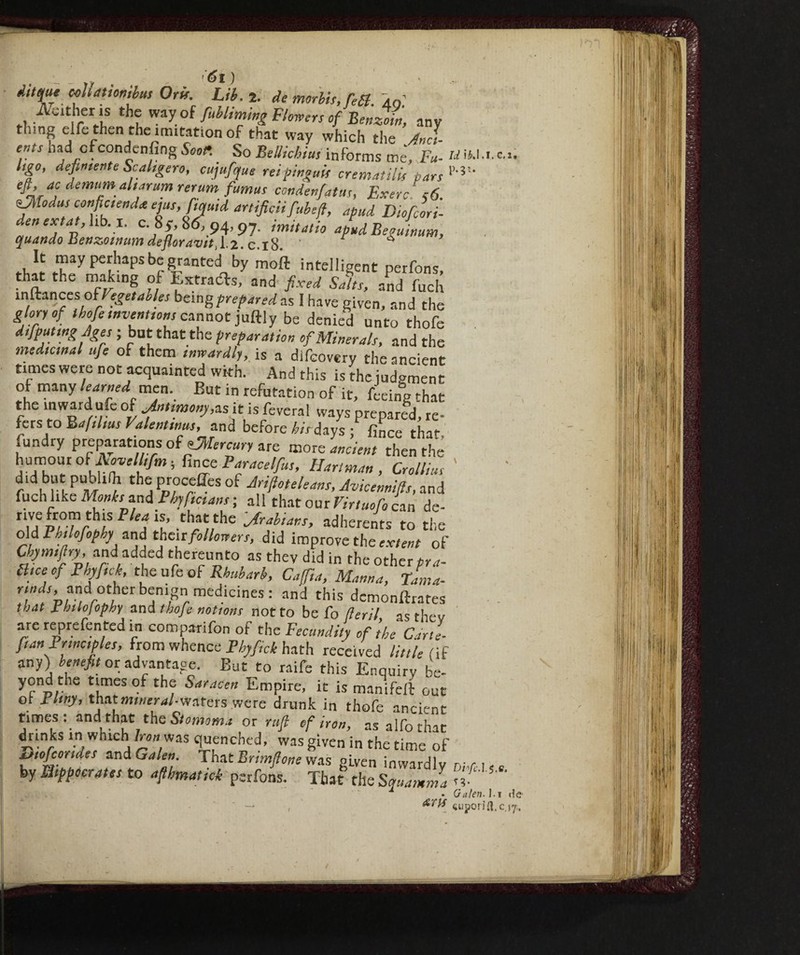 ... l y ^ (Si ) àlis[u* ccllatìonìbus Orff. Lib. 2. de morbi;, fast, io iVeither is the way of /Miming Flowers of Benzoin, any thing clfe then the imitation of that way which the And ents had cfcondenfing Scot. So Bellichius informs me, Fu- UIU. Ugo, definente Scalìgero, cujufque rei pingui! crematili's pars 1>-5’'- eft, ac demumaharum rerum fumus condenfatits, ExerèA6. sJìiodus confluendo. ejus,fiqutd artifici! fubefl, apud Diofcori- denextat,hb.x. c 8y, 86, 94, py. imitatio apudBeguinum, quando ÌSenzoinum defloravitX'l-c. 18. ' r ^ tJ* tK?'11’5bf ^anted by moil intelligent perfons, that the making of Extracts, and fixed Salts, and fuch inftances ofVegetables being prepared as I have given, and the glory of thofe inventions cannot juftly be denied unto thofe difputmgjges ; but that the preparation of Minerals, and the medicinal ufie of them inwardly, is a difeovery the ancient times were not acquainted with. And this is the judgment of many learned men. But in refutation of it, feeing that the inward ufe of Antimony,as it is feveral ways prepared, re¬ fers to Bafilms Valentinus, and before his days ;fince that, fundry preparations of^Mercury are more ancient then the humour of Aovelltfim -, fince Paracelfius, Hartman , Crollitis ' d!d but publilh the process of Jriftoteleans, Avicennifls, and fuch like Monks and Phyficians ; all that oaxVirtuofo can de- flM Ptl'rlif F ‘a *l’ .th.a'thc Mans, adherents to the old Phtlofophy and their followers, did improve the extent of Chy m ,fl ry, an da d de d thereunto as they did in the other pra- Bice of Phyftck, the ufe of Rhubarb, Cafia, Manna, Tama- t;»4r, and other benign medicines: and this demonftrates that Phtlofophy and thofe notions not to be fo fleril as they are reprefented in comparifon of the Fecundity of ’thè Ctrl [tan Principles, from whence Phyfiick hath received little (if any) benefit or advantage. But to raife this Enquiry be- yond the times of the Saracen Empire, it is manifell out oi Pliny, that mineral-waters were drunk in thofe ancient times : and that the Stomoma or ruft of iron, asalforhir ^inksinwhich/^« was quenched, was given in the time of Diofcorides and Galen. That Brimftone was given inwardlv r-r. i by Hippocrates to afthmatick perfons. That’ the Squamila l-' 1 . Galen- , ATlf supoii I. C,2. ■ 5.e, l.i de ft.c.17.