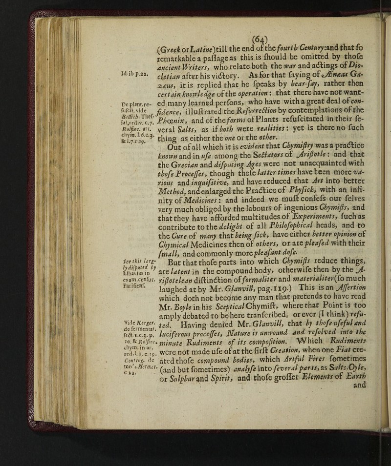 Id ib p,22. Dc plam.re- fufcfr. vide Belltch- Thef- fa^rrdiv. c.7. Rvlfinc. art. chytn. 1,6.c,$. & l«7>c,i<jj« tee this Inrg- lydifpHtfd by Li bavins in exam.cenfuv. Parifienf. Vide Kerger. de fermentar. p. ie.Sc Rolfinc, fchym. in ar. redd, i.c.19. Conning, de meda Her tut. c %i. (64) (Greek oiLatine)ti\l the end of thc fourth Century:and that fo remarkable a paflageas this is fiiould be omitted by thofe ancientWriters, who relate both the war and actings of Dio¬ cletian after his vidiory. As^for that faying of JEnaas Ga- zdtuf, it is replied that he fpeaks by hear-fay, rather then certain knowledge of the operation : that there have not want¬ ed many learned perfons, who have with a great deal of con¬ fidence, illuftrared the Refurrettion by contemplations of the Ph&nix, and of the forms of Plants refufeitated in their fe- veral Salts, as [[both were realities : yet is there no fuch thing as either the one or the other. Out of all which it is evident that Chymifiry was a pradlice known and in ufe among the Senators of jiriftotle : and that the Grecian and difputing Ages were not unacquainted with thofe Procejfes, though thefe latter times have teen more va¬ rious and inquifitive, and have reduced that Art into better Method, andenlarged the Practice of Phyfich, with an infi¬ nity of Medicines : and indeed we rauftconfefs our felves very much obliged by the labours of ingenious Chymifs, and that they have afforded multitudes of Experiments, fuch as contribute to the delight of all Philofophical heads, and to the Cure of many that being fick, have either better opinion of Chymical Medicines then of others, or arcpleafed with their (mall, and commonly more pieafant dofe. But that thofe parts into which Chymifis reduce things, are latent in the compound body, otherwife then by the rijlotelean diffindiion offormJliter and materialiter(fo much laughed at by Mr. Gjxnvtbl, pag.119-) This isan jiffertion which doth not became any man that pretends to have read Mr. Boyle in his Sceptical Chymift, where that Point is too amply debated to behere tranferibed* or ever (I think) refu¬ ted. Having denied Mr. Glanvill, that by thofe ufe fui and luciferous prccejfes, filature ts unwound and refolved into the minute Rudiments of its compojition. ^Vhich Rudiments were not made ufe of at the firft Creation, when one Fiat cre¬ ated thofe compound bodies, which Artful Fires fometimes (and but fometimes) analyfe into fever al parts,as Salts,Oy le, or Sulphur and Spirit, and thofe grofler Elements of Earth ) '■ ~~  and