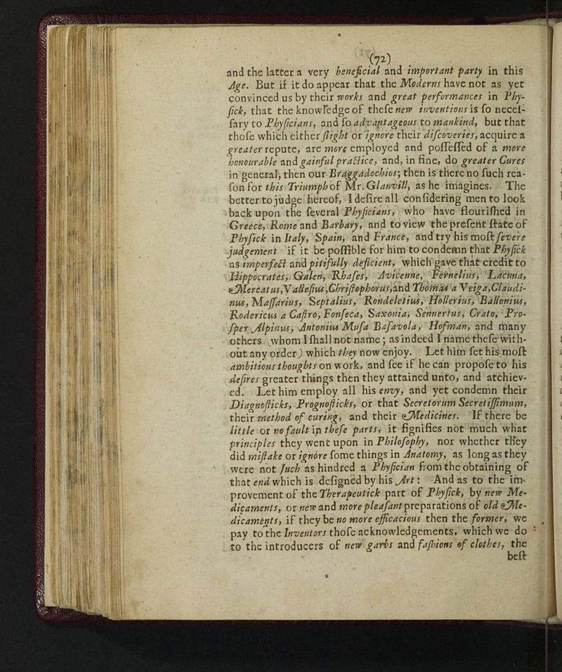 (?2) and the latter a very beneficial and important party in this Age. But if it do appear that the Moderns have not as yet convinced us by their works and great performances in Phy- fick, that the knowledge of thefe^TP is fo necel- fary to Phyficians, and fo advantageous to mankind, but that thofe which either flight or ignore their difcoveries, acquire a greater repute, are more employed and pofTefled of a more honourable and gainful praBice, and, in fine, do greater Cures in genera], then our Braggadcchios; then is there no fuch rea- fon for this Triumph of Mr. GlanviV, as he imagines. The better to judge hereof, I defire all confidering men to look back upon the feveral Phyficians, who have flourifiied in Greece, Rome and Barbary, and to view the prefent ftate of B by fick in Italy, Spain, and France, and try his moR fevcrc judgement if it be poffible for him to condemn that Phyfick as imperfeB and pitifully deficient, which gave that credit to Hippocrates, Galen, Rhafes, Avicenne, Feirnelius, Lacuna, sflMercat us }\alle fins,Chriflophorus, and Thomas aVeiga,Claudi- nus, Majfdrius, Septalius, Rondeletius, Hollerius, Ballon ins, Roderteli* a Cafro, Fonfeca, Saxonia, Sennertus, Crato, Pro- fper ^Alpin vas, Antonin* Mu fa Bafavola, Hofman, and many others whom 1 fhall not name ; as indeed 1 name thefe with¬ out any order) which they novi enjoy. Let him fet his moft ambitious thoughts on w ork, and fee if he can propofeto his defires greater things then they attained unto, and atchiev- ed. Let him employ all his envy, and yet condemn their Diagnoflicks, Prognofticks, or that Secretorum Secretiffimum, their method of curing, and their ^Medicines. If there be little or no fault ip thefe parts, it fignifies not much what principles they went upon in Philofophy, nor whether they did mifiake or ignore fome things in Anatomy, as long as they were not fuch ns hindred a Phyfician from the obtaining of that end which is defigned by his Jrt : And as to the in> provement of the Therapeutick part of Phyfick, by new Me¬ dicaments, or new and more pleafant preparations of old <$SAle- dicaments, if they be no more efficacious then the former, we pay to the Inventors thofe acknowledgements, which we do : to the introducers of new garbs and faflnons of clothes, the beif