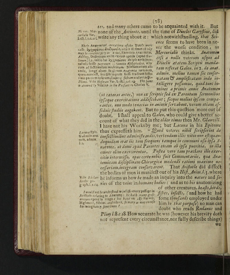 tes, and many others came to be acquainted with it. But ffi.-ron. Met- none of the jincients, until the time of Diocles Garyftius, did ieS!u.c?!ci write any thing about it : which notwithftanding, that Sci¬ ence feems to have been in ne- **? ver the worfe condition , as calk. ayXjhMiTiK&V&lo[UKQi, vkv-n HcflTian r« nl(S . may be rendredfitly in a mc„Exerdtia Anatomica. Mercurtdllf thinks. AnatOWeH Addhs Di.liccramenMyxrj,,.optri. (apud a.- ~ M veterum ufque ai lenum) 1.2. tnicio hr iyx^^naifi ab JP. arns Inc,;- rJ. 0 . . 1 . nabulo fuifle puerorum <>• tamxtia AJclepiadea. alto DiocllS Atdtem òCYfpttf mdndd- rum ad faftirandam medi mam. Sciebatn edam ali- fam referat Qalen% jn 2. de dUdt. unde, lonce aliiom fu fte turn Anatomia rationem, r. r quam nunc eft, feoi fim inquarti finflt traditati! hirto- ddmw. mellUS tdftìetì JiC COtljCt- riatri partium i\)fonimfemperq fultam oculari intp;- •vataWtsS* dmplificdtam inde in- Mone. Vide Hof man Var. LrttJ.z.c.i j. The jams ... I J . . U avowed by Vefaliu* in bis Preface to Charles V. UlltgCU pojfumus, quod tunc ho¬ mines a primis annis Anatomen {ut c&teras artes,) non ex feriptis fed ex Parentum fermonihus ipfique exercitatione addifeebant fficque melius ipfam compa- y antes, non modo tenaci ns in animis fervabmt,verum etiam af fiduisfludiis augebant. But to put this queftion more out of doubt, I (hall appeal to Galen, who could give abetter'ac¬ count of what they did in the elder times then Mr. Glanvill. I have not his Works by me; but Lacuna in his Epitome Lacuna?.pit. thusexpreffeth him. “Quod veteres: nihil feripferint de Xiakmàc ana. confettionibns adminifirandisy vertendumillis vitionon ejhquan- tom. admin, ^0^u^em t-rat Us turn frequerts tamque in communi ufu ip fa A- natome, ut domi apud Parentes etiam ab ipfa pueritiay in ilia cmnes ohm exercerentur. Poften vero tam pracciaro ilio exer- citio inter mi]]o, opus certe nobis fuit Comment ariis, qua Ana- tomicam difetplinam Chirurgica medendi rationi maxime ne- cejfariamàntegram confervarent: That Ariftotle did didedt the bodies of men is manifeft out of his Hift.Jnim.l. 3.where Vide Ridan. he informs us how he made an inquiry into the nature and fe- g ^h.i1 t’c4. ries of the veins in humane bodies : and as to his anatomizing of other creatures, beafts,birds, I would not be underfiood to jvZifis every paffage in r„ infette Tand how he had Ariftotk relating to Anatomy: he bath many V of Jl/eS> tnjeCtS, ( and flOW ne naa errours opere in longo .* but have not aIfo Harvey, lome thoujduds employed Under Highmore, Silvias, and others, Jo many as may ex afe tQ tpdt pUYp0fe') no man Can hit incoghinty Come times r , . „ u j T> / j 21 J J doubt who reads Ktolanus and Pliny /.8.C.18.H0W accurate he was (however his brevity doth not reprefent every circumdancemor fully deferibe things) wc