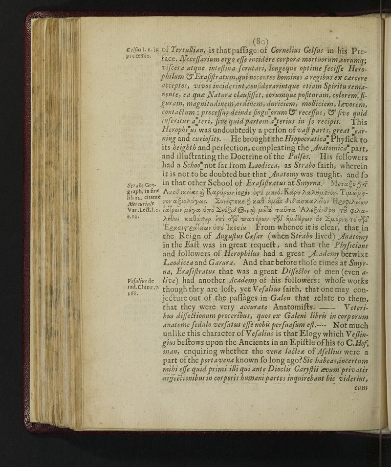 ceifiu i.i. in Oiler tulli An, is thatpafTage of Cornelius Celfus in his Pre- picoetnio. face, Neceff'arium ergo effe incidere corpora mortuorum,eorumq; vifcera atque inteftina fcrutari, longeque optime feciffe Hero- pbilum &Eraflftratum,qui nocentes homines a regibus ex carcere acceptor, vivos inciderint ,conftderarintque etiam Spirita rema- nenie, ea qua Natura claufiffet, eorumque poflturam, colorem,fi- guram, magnitudinem,ordinem, duriciem, molliciem, l&vorem, contattimi : procefftff deindeflnguorum & receffus, £5° five quid inferitur offerì, five quid partem ajerius in fs recipit. This Herophtjis was undoubtedly a perfon of vafiparts,great mear¬ ning and curiofity, Pie brought the Hippocratica“ Phyfick to its heighth and perfection, compleating the jin atomic a _ part, and illuftrating the Doctrine of the Pulfes. His followers had a Sckoo not far f rom Laocjicea, as Strabo faith, wherein it is not to be doubted but that jfnatomy was taught, and fo Strato Geo. in that other School of Erafiflratus at Smyrna. MgTa£u j 4>iaph. infine /\ccduceteci -1 Kctpypwj/ ispsv eqW uyvòs Rctpa ÀaÀsugroi'* 'Tiu.due- lib tz. citante . > 'K 1 G’ c ~ s\ s\ ^ ^tt 1 > Mercuriale vov ccQoAnyoss. Xvveq-mte j xctV njuccta d ie'ctaxccA&Qv ri^ppiXetuv Var.Lcft.l.:. iccipoov fxéyoc V7T0 dj jxeix, rctVTcc (pi?\.ct- c,lz AtjObs xccQxotep \ir\ riffi vreerspoov rì^ilépoor cv Xfxvpyy rolfS effldoov vttq lytecriv Prom whence it is clear, that in the Reign of Auguftus Cafar (when Strabo lived) ^Anatomy in the jEalf was in great requeft, and that the Fhyftcians and followers of Herophiim had a great jicademy betwixt Laodicea and Garura. And that before thofe times at Smyr¬ na, Erafiflratus that was a great Diffettor of men (even a- Vefafiusde live) had another Academy of his followers: whofe works though they are loft, yet Vefalius faith, that one may con¬ jecture out of the paftages in Galen that relate to them, that they were very accurate Anatomifts. - Vet eri- bus dìffettìonum procerìbus, quos ex Galeni libris in corporum anatome fedulo verfatvj effe nobis perfuafum eft.— Not much unlike this character olVefalius is that Elogy which Vejlin- gius beftows upon the Ancients in an Epiftle of his to C .Hof, man, enquiring whether the venae lattea of Afellius were a part of the port avena known fo long ago?5/c habeas, incertum mihi effe quid primi illi qui ante Dioclis Caryflii ovum privatis arffettionibus in corporis bimani partes inquirebant hie viderint, cum