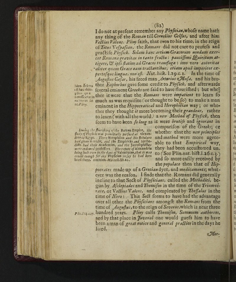 (8i) I do not at prefent remember any Phyfici an,who fe name hath any thing of the Roman till Cornelius Celfus, and after him Ve ft ins Valens. Pliny faith, that even to his time, in the reign okTitus Vefpafian, the Romans did not care to profefs and pradbife Phyfick. Sol am hanc artium Gracorum nondum exer- cet Romana gravita* in tanto fruftu : pauciffimi Quiritum at- tigers, & ip fi (fatim ad Grecos transfuga : imo vero autoritàs *aliter quant Grace earn traftantìbus, etiam apud impcritos ex- ‘ pertefque lingua, non e fi. Nat. hift. I.29.C.1. In the time of jiugufius G^far, his freed man jirtorius <tMufa, and his bro- Meo deferta ther JLupborbus gave fome editto Phyfick, and afterwards t Jltecdi lei- feveral eminent Greeks are faid to have flouriflied b but whej reecfle^r'atin ^her it were that the Romans were impatient to learn fo ea litri ns fG i much as was requifite for thought to be fo) to make a man ic.t’ijvy. eminent in the Hippocratical and Herophilian way ; or whe« ther they thought it more becoming their grandeur, rather to iearn f with ail the world) a new Method of Phyfick, then feem to have been fo long as it were brutifh and ignorant in comparifon of the Greeks', or VuHng the ffwifhtngofthe Roman Empire, the fLffliP Cindy of Phyfick was principally purfued at Alexan- WilttiXl that tile new principles cit iala Egypt. There Her©]jbiio$ and hh Scholars and method were more agree- had given it credit, and the Empirici» W Mctho- «k]e ft,*#, Rwitoiricdl wav mi had their Academies, and the Jatrofophifte# aDle ^Mpmcat way, •were endowed profefìors The repute of Alexandria they had been aCGUitomcd UH - bemfuch even in the does oJS^mmm,that it was to (See Plin.nat. hift.l.2&C.2.') credit enough for any Phyncian to fay he had been \ r n. , . f J bred there. Ammun.Matceii.lih'ii. and fa more eaiily received by the populace then that of Hip¬ pocrates made up of a Grecian dyet, and medicaments', what» ever was the reafon, I finde that the Romans did generally incline to that Sedi of Phyficians, called the Methodici, be¬ gun by Jfclepiades and Themifon In the time of the Triumvi¬ rate, oiVeftiusYalens, and completed by Theffalus in the time of Nero : This Se ft feems to have had the advantage over all other the Phyficians amongft the Romans from the time of jiugufius, to the reign of Severus,which is near three flin.lM.cA7. hundred years, Pliny calls Themifon, Summum authorem, and by that place in Juvenal one would guefs him to have been a mao of great notice and general fra ft ice in the days he lived.