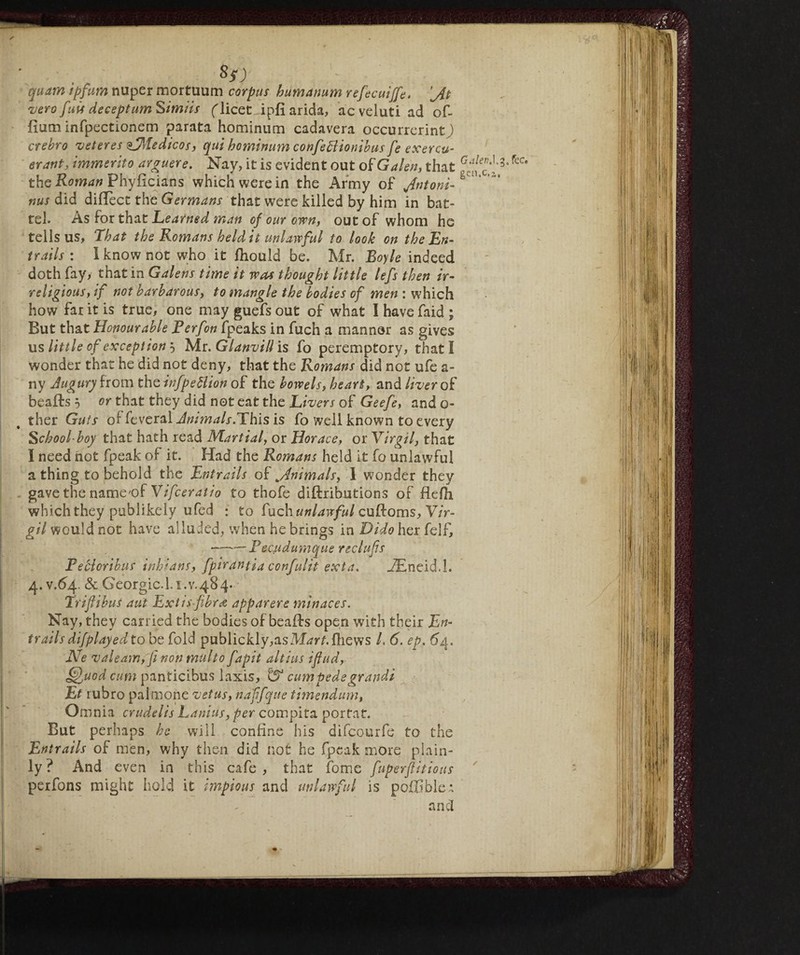 • .• , Ss) quam ipfum nuper mortuum corpus bumanum refecuiffe. 'jit vero fuis deceptum Simiis flicet ipfi arida, ac velati ad of- fium infpectionem parata hominum cadavera occurrerintj crebro veteres (=JMedicos, qui hominum confettionibus fe exercu- erant, immerito arguere. Nay, it is evident out of Galen, that fec* the Roman Phyficians which were in the Army of yfntoni-%' nus did diffect the Germans that were killed by him in bat¬ tel. As for that Learned man of our own, out of whom he tells us. That the Romans held it unlawful to look on the En¬ trails : I know not who it fhould be. Mr. Boyle indeed doth fay, that in Galens time it was thought little lefs then ir¬ religious, if not barbarous, to mangle the bodies of men : which how far it is true, one may guefs out of what I have faid ; But that Honourable Perfon fpeaks in fuch a manner as gives us little of exception } Mr. Glanvill is fo peremptory, that I wonder that he did not deny, that the Romans did not ufe a- ny Augury from the infpettion of the bowels, heart, and liver of beafts 5 or that they did not eat the Livers of Geefe, ando- ther Guts oi Several Awmals.This is fo well known to every School boy that hath read Martial, or Horace, or Virgil, that I need not fpeak of it. Had the Romans held it fo unlawful a thing to behold the Entrails oi\Jnimals, I wonder they gave the name'of Vifceratio to thofe diftributions of flefh which they publikely ufed : to unlaw fui cuRoms, Vir¬ gil would not have alluded, when he brings in Dido her felf, ——Pecudumque reclufs Peblcribus inhians, fpirantia confulit exta. _ZEneid.I. 4. v.64. & Geòrgie.!. 1.v. 48 4. Trifibus aut Ext is-fibres apparere min aces. Nay, they carried the bodies of beali:s open with their En¬ trails difplayed to be fold publickly,asM^rnfliews /. 6. ep. 64. Ne valearn, fi non multo fapit altius ifiud, ^uod cum panticibus laxis, ^ cum tede grandi Et rubro pai mone vet us, naffqiie timendum, Omnia crudelis Lanins, per compita portat. But perhaps he will confine his difeourfe to the Entrails of men, why then did not he fpeak more plain¬ ly ? And even in this cafe , that fome fuperflitious perfons might hold it impious and unlawful is pofObleA and /