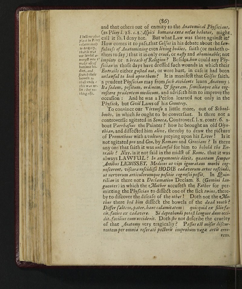 I btitevc that place in Puny relates one/y to Angui y, that it wa* not lawful a- tnong ft men t1 inake u( °f humane bo¬ dies, ami fearch their bowels to thofe ends .* this was ne- fas : fyut no¬ thing elfe. (86) and that others out of enmity to the Anatomical Fhyficians, (as P liny /. 28. c. iftAfpici humana ext a nefas habetur, might, call it fo, 1 deny not. But what Law was there againft it? How comes it to pafs,that Gelfus in his debate about the law¬ ful ne ft of Anatomizing even living bodies, faith (or maketh o- thers to fay ) that it is only cruel, or nafiy and abominable; not impiety or a breach of Religion ? Befidgs ,how could any P hy- fician in thofe days have dreffed fuch wounds in which their Entrails either gujhed out, or were hurt, in cafe it had been unlawful to look upon them ? It is manifeft that Gelftis faith, a prudent P byfician may from fuch Accidents learn jinatomy j Itafcdem, pofitum, ordinem, 6 figurdm, fmiliaque alia cog- nofeere prudentem medicum, and advifeth him to improve the occafion : And he was a Perfon learned not only in the Pbyfick, but Civil Laws of his Countrey. To convince our Virtuofo a little more, out of School¬ books, in which be ought to be converfant. Is there not a controverfie agitated in Seneca, Controverf. 1.x. contr. 6. a- bout P arrhafus the Painter ? how he brought an old Olyn- thian, and differed him alive, thereby to draw the picture of Prometheus with avulture preying upon his Liver ! Is it not agitated pro and Con, by Romans and Grecians ? Is there any one that faith it was unlawful for him to behold the En¬ trails ? ATay, is it not faid in the midft of Rome, that it was always LAWFUL ? In argumentis dixit, quantum femper jlrtibus L1CUISSET, Medicos ut vim ignoratam morbi cog• nofeerent, vifeera refcidijje HODIE cadaverum artus refeindi, ut nervorum articulorumque pofitio cognofcipoffit. In Quin¬ tilian is there not a Declamation Declam. 8. (Gemini lan- guentes) in which the sAMother accufeth the Father for per¬ mitting the Phyfician to difledi: one of the lick twins, there¬ by to difeover the difeafe of the other ! Doth not the ^Mo¬ ther there btd him difleeft the bowels of the dead youth ? » Differ falt cm, pater, hanc calamitatem : quicquid ex filio fa¬ ds, facies ex cadavere. Si deprehendi pot eft languor dam occi- dit, faci Hus cum occiderit. Doth (he not deferibe the cruelty of that ^Anatomy very tragically? Paffus efl mifer difeur- f&ntemper omnia referati peftoris improbum vag£ artis erro- rem. • f X~l