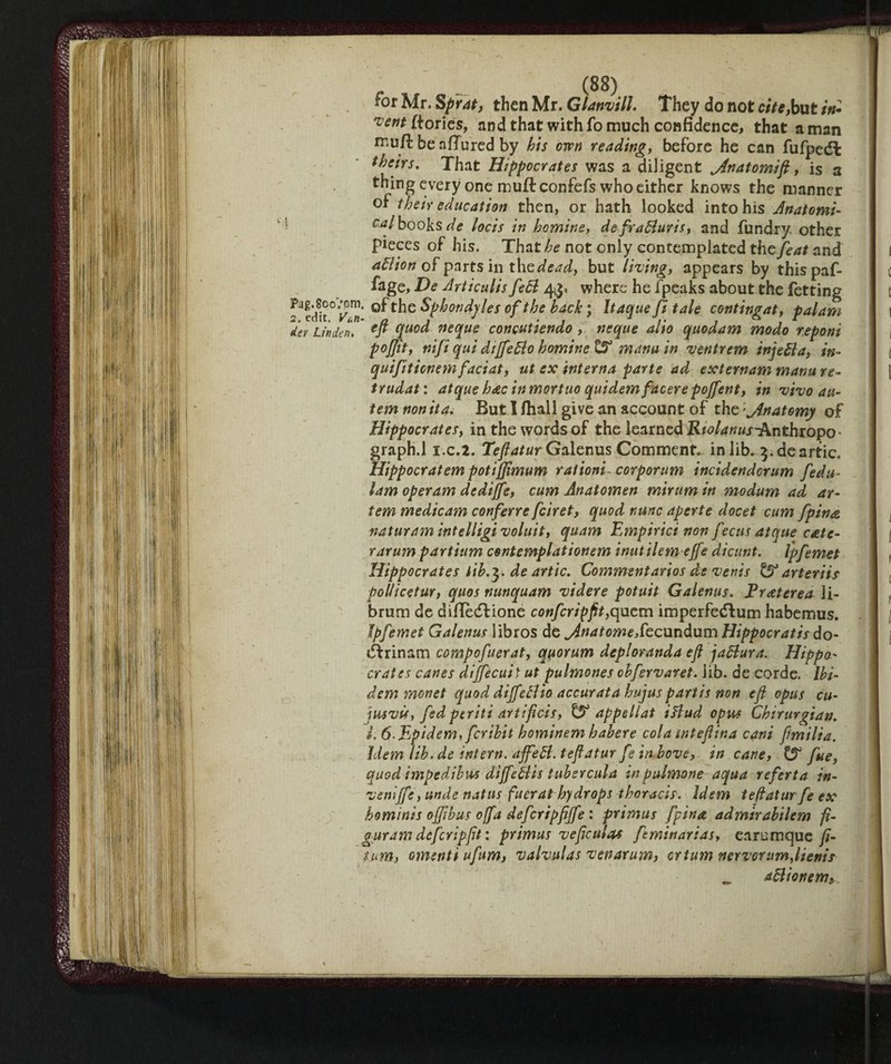 *or Mr, Sprat, then Mr. Glanvill. They do not c/7*,but in* vent ftorics, and that with fo much confidence, that a man rcufi: be allured by his own reading, before he can fufpedl theirs. That Hippocrates was a diligent jtnatomijt, is a thing every one muff confefs who either knows the manner of their education then, or hath looked into his Anatomi- cal books de locis in homine, de fraBuris, and fundry other pieces of his. That he not only contemplated the feat and aBion of parts in the dead, but living, appears by thispaf- fage, De Articulis feB 43, where he fpeaks about the fetting 2^°° S’ the Sphondyles of the back ; Itaque fi tale contingat, palam 7er Linden. ffi °[uo^ neque concutiendo , neque alio quodam modo reponi pojjit, nifi qui diffeBo homine & marni in ventrem injeBa, in- quifiticnemfaciat, ut ex interna parte ad externam manu re- trudat : atque hac in mortuo quidem facer e pojfent, in vivo au- tem non ita< But I filali give an account of the 'jinatomy of Hippocrates, in the words of the learned Rtolanus-knthioyo° graph.l i.c.2. Teftatur Galenus Comment, in lib. ^.deartic. Hippocratem potijjìmum rationi- corporum incidendcrum fedu- lam operam dcdijfe, cum Anatomen mirum in modum ad ar- tem medicam conferre feiret, quod nunc aperte docet cum fpinee vaturam intelligi voluit, quam Empirici non f ecus atque c&tc- rarum partium contemplationem inutilem effe dicunt. Ip fernet Hippocrates tih.^. de artic. Commentaries de venis & arteriis pollicetur, quos nunquam videre potuit Galenus. Ereeterea Ji- brum de diflèdf ione confcripfit,quern imperfeeftum habemus. Ipfemet Galenus libros de ^dnatomeSecundum Hippocratis do- iffrinam compofuerat, quorum deploranda eft jaBura. Hippo- crates canes diffecuit ut pulmones obfervaret. lib. de corde. Ibi¬ dem monet quod diffeBio accurata hujus partis non eft opus cu- jusvv, fed periti artificis, ^ appellat iflud opus Chirurgian. i. ó-Ejpidem, feribit hominem habere cola inteftina cani ftmilia. idem lib.de intern. affeB. teftatur fe in bove, in cane, t!? fue, quod impedibili dì[féBis tubercula inpulmone aqua referta in¬ vent ffe, unde natus fuerat hydrops thoracis, idem teftatur fe ex hominis offibus offa defcripftffe : primus fpina admirabilem fi¬ gura m defer ip fit : primus veftculas feminarias, earumque fi- Sum, omenti ufum, valvulas venarum, ertum nervorum,Items _ aBionem