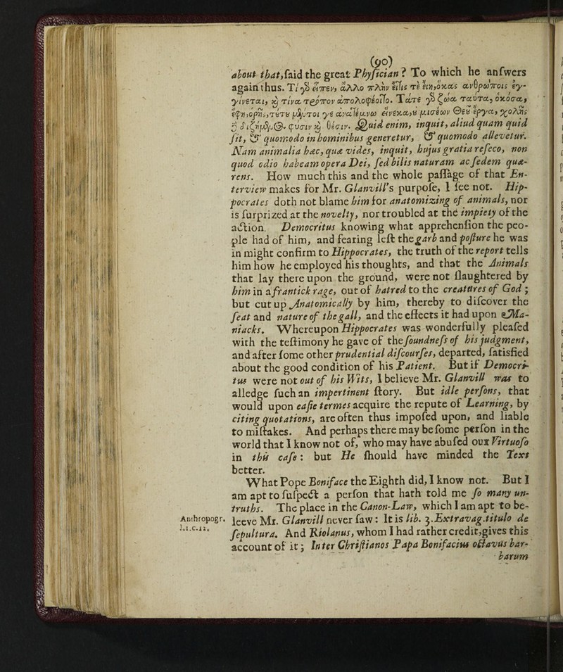 Amhropogr. j.I.C.iZ. (90) about tjuft,fold the great P by fidati ? To which he anfwers again thus. Tlyòenrèv, aAAo TrAriv eiiis re eui,0Kccs ccvGfeoTroisJy ytvsrcci, xj riva, rgfirov a,7roAo(piot7o. Tcerve y) ^cocc rccvrct0 oxoact, €<pt})Ojiìii,tbt» yfyjTQi ye covale fjoven avexco,v fj.tcrewv ©eu epyct, %oAns SSifyfjtyj&fpvo-ivy 0«mv. Qoidenim, inquit, aliud quam quid Jit, t?1 quomodo inbominibus generetur, quomodo allevetur. Nam ammalia hetc, qua vides, itiquit, hujus gratia refeco, von quod odio babeam opera Dei, fed bilis naturarvi aefedem qu&- rens. How much this and the whole paffage of that En- terview makes for Mr. Gl avvili* s purpofe, 1 fee not. Hip- pocrates doth not blame him for anatomizing of animals, nor is furprized at the novelty, nor troubled at the impiety of the adfion. Democritus knowing what apprehenfion the peo¬ ple had of him, and fearing left the garb and pofture he was in might confirm to Hippocrates, the truth of the report tells him how he employed his thoughts, and that the Animals that lay there upon the ground, were not llaughtered by him in 0. frantick rage, out of hatred to the creatures of God ; but cutup Anatomically by him, thereby to difeover the feat and nature of the gall, and the effects it had upon %fj\fa- niacks. Whereupon Hippocrates was wonderfully pleafed with the teftimony he gave of the foundnefs of his judgment, and after fome other prudential difeourfes, departed, Satisfied about the good condition of his Tatient. But if Democri¬ tus wTcre not out of bis W its, 1 believe Mr. Glanvill was to alledge fuch an impertinent ftory. But idle perfons, that would upon eafie termes acquire the repute of Learning, by citing quotations, are often thus impofed upon, and liable to miftakes. And perhaps there may be fome perfon in the world that I know not of, who may have abufed our Virtuofo in this cafe : but He fhould have minded the Text better. What Pope Boniface the Eighth did, I know not. But I am apt to fufpedh a perfon that hath told me fo many un¬ truths. The place in the Canon-Law, which 1 am apt to be- leeve Mr. Glanvill never faw : It is lib. 3.Extravag.titulo de fepultura. And Riolanus, whom I had rather credit,gives this account of it ; In ter Cbrifiianos Tap a Bonifacm oftavus bar- barum