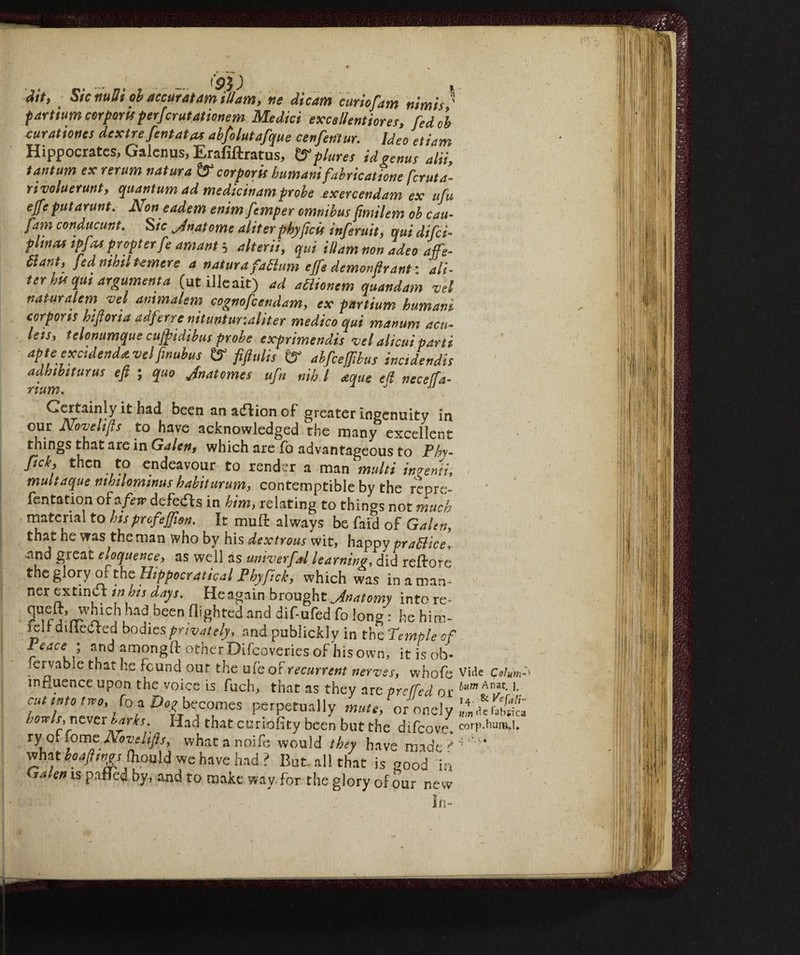 fpjj Jit, Sic tiuBi ol accuratam Mam, tie dicam curiofam nimis ’ fartium corporis perfcrutationem Medici excsllentiores, fed cl curationcs dcxtre fentata* abfolutafque cenfentur. Ideo etiam Hippocrates, Galenus, Erafiftratus, & plutei id tenue alii, tantum ex rerum natura &* corporii humanifabricatione feruta- rivoluerunt, quantum ad medicinamprobe exercendam ex ufu effe put arunt. Non eadem enim femper omnibus jimilem ob cau- fam conducunt. Sic Jnatome aliterphyficù inferuit, qui difei- pltna* tpfm propter fe amant 5 alterii, qui idarn non adeo affe¬ rent, fed mb,l temere a natura fattum effe demonfir ant : af¬ ter hu q,u argument a (utilleait) ad actionem quandam vel naturalem vel animalem cognofeendam, ex partium hum ani corporis biftorta adferre nituntur.aliter medico qui manum acu¬ lei!, telonumque cujftidibus probe exprimendis -vel alieni parti apte exctdendavelfmubus & fiftulis ty abfeefftbus incidendis adhibiturus eft ; quo Jnatomes ufn nib. I aque ell neceffa- num. Certainly it had been an adfion of greater ingenuity in our Nove lifts to have acknowledged the many excellent things that are in Galen, which are fo advantageous to Phy- ftek, then to endeavour to render a man multi inventi, multaque mhtlomtnus hahiturum, contemptible by the reore- fentation of a few defedf s in him, relating to things not much material to hisprefeflion. It muff always be faid of Galen, that he was the man who by his dextrous wit, happy praBice, and great eloquence> as well as univerfd learning, did rettore the glory of the Eippocratical Phyfick, which was in a man ¬ ner extinct in his days. He again brought Jnatomy into re* Pnr^rrUtÌCKhaf.been %hted and dif'ured & long : he him- fett difleCted bodies privately, and publickly in the Temple of Z,eace,f , amongft other Difcoveries of his own, it is ob¬ servable that he found our the ufe of recurrent nerves, whole Vide Calm influence upon the voice is fuch, that as they are preffed or burn Anf• '• cut mo,no, (oa Do,-becomes perpetually mule, oroncly howls, Titvcx harks. Had that curiofity been but the difeove, corp.huna.1. xy qi iomc Aovelifts, whatanoife would they have made what hoajhngs fhopld we have had ? But all that is good in Gakn is patted by, and to make way.for the glory of our new In-