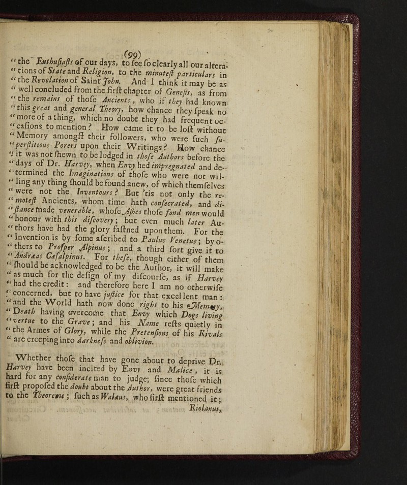 t- the ftrtbufiafls of our days, to fee fo dearly all our altera: “ tions of State and Religion, to the minuted particulars in “the Revelation of Sain tjohn. And 1 think it may be as “ well concluded from the firft chapter of Genefis, as from f<the remains of thofe Ancients, who if they had known “this great and general Theory, how chance theyfpeak no ^ more of a thing, which no doubt they had frequent oc- “canons to mention? How came it to be loft without “ Memory amongft their followers, who were fuch fu- “perfiittous Voters upon their Writings ? How chance * it was not fhewn to be lodged in thofe Authors before the “ days of Dr. Harvey, when Envy hed impregnated and de-- ‘ termined the Imaginations of thofe who were not wil- “ ling any thing fhould be found anew, of which themfelves were not the Inventours ? But Jtis not only the re- “motejl Ancients, whom time hath confectated, and di- “fiance made venerable, vthokjjhes thofe fond men would “ honour with this difcovery ; but even much later Au¬ thors have had the glory faftned upon them. For the Invention is by fome afcribed to Va ulus Venetus • byo* “thers fo Profper Jlpinus ; and a third fort give it to ! G*falPims- For thcfG though either of them Should be acknowledged to be the Author, it will make “as mudi for the defign of my difcourfe, as if Harvey ,(had the credit: and therefore here I am no otherwife “ concerned, but to have jufiice for that excellent man : “and the World hath now done right to his zfflemvy “ Death having overcome that Envy which Does livin'? “vertue to the Grave; and his Name reds quietly in “ the Armcs °{ Glory, while the Vretenfions of his Rivals “ are creeping into darknefs and oblivion. Whether thofe that have gone about to deprive Dr. Harvey have been incited by Envy and Malice, it is hard for any confidente man to judge; lìnee thofe which nrft propofed the doubt about the Author, were great friends to the Theore me; fuch as WaUus, whofirft mentioned it; Rio l an us y