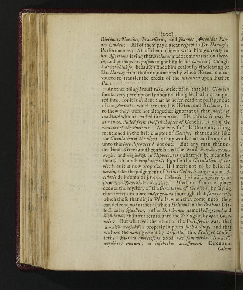 (io q) Riolanus, Naràìus, Frdcaffarus, and Joannes ^fhtcmdes Van- der Linden : Ail of them pay a great refpeft to Dr. Harvey's Performances; Ail of them concur with him generally in his jijfertiom,faving X.h&tRiol anus vnsL&v fome variation there- tn, and perhaps his paffion might blinde his candour ; though l do not think foy becaufe /finde him zealoufly vindicating of Dr. Harvey from thofe imputations by which Wal&us endea¬ voured to transfer the credit of the invention upon Father Raul. Another thing/muff take notice of is, that Mr. Glanvill fpeaks very peremptorily about a thing he hath not enqui¬ red into, for it is evident that he never read the paflages out , of the yfncients, which are cited by Walaus and Riolanus, to to Ihew they were not altogether ignorant of that motion of the blond which is called Circulation. He thinks it may he as well concluded from the (irfl chapter of Genefis, as from the remains of the Ancients. And why fo ? Is there any thing mentioned in the firfb chapter ok JSenejis, that founds like the Circulation of the blood, or any words that can be applied unto this late difcovery ? notone. But any man that un- derftands Greek,muft confefs that the Words cLy.Trofis, wA/ijur fj.v&a, and 7Tgin Hippocrates (whatever he meant by themj do molt emphatically fignifie the Circulation of the hlood, as it is nowpropofed. If / merit not to be believed herein, take the judgement oh Julius Cafar, Scaliger upon Jl- rifiotle de infomn.xiij.jq^q. noTa^oi 3 fxr x<x\co n^pTcov yivó- vty^ijcujuccl^ TTtQ/o^ov cYifAccimci. /(hall noi from this place deduce the mylfery of the Circulation of the hlood, by faying that rivers circulate under ground thorough that fandy earth, which thofe that dig in Wells, when they come unto, they can defeend no further : (which Ilelmont in the Brabant Dia¬ led!: calU ^uellem, other Dutch-men namoWe 11 ground and Well-Jand, and alter return unto the Sea again by open Chan¬ nels : But whatever the intent of the Rhilofopher was, that properly imports fuchathing, and that we have the name given it by Jriflotle, this Scahger confef- feth, Ejus ad apotehfma xxxi. hate funt verba 'Aiyaa®* nfepioS'QVi motum 3 ut infebribus accejjionem, Circuitum Calvus