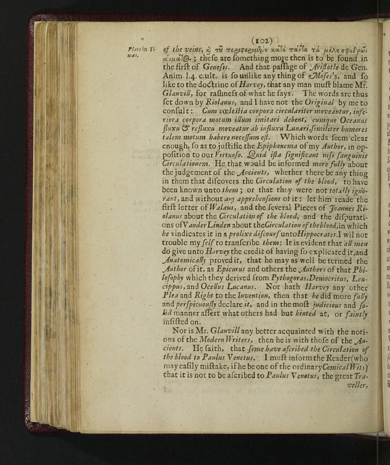 li («01) FLitoìn Ti cf thè veirlS, it) Ttf 7xccfì 7ram t.2 jugÀ>j «r(p<3<ff?à;> cì'iuclI®. ; thefe arc fomething moje then is to be found in the firft of Gene/is. And that pafTage of adriftotle de Gen. Ànim I.4. c.ult. is fo unlike any thing of ilMofes’s, and fo like to the doeftrine of Harvey, that any man muft blame Mr. Glanvill, for raftinefs of what he fays. The words are thus fet down by Riolanus, and I have not the Original by me to conful t : Cum cczleftia corpora circulariter moveantur, infe* riora corpora motum ilium imitari debent, cumque Oceanus fluxu& rejluxu moveatur ab influxu Lunari,fimiliter hamores ialem motum habere neceffum eft. Which words feem clear enough, fo as to juftifie the Epiphonema of my Author, in op- pofition to our Virtuofo. Quid ifta fignificant nifi fanguinis Circuìationem. He that would be informed more fully about the judgement of the indents, whether there be any thing in them that difeovers the Circulation cf the blood, to have been known unto them ; or that they were not totally igno¬ rant, and without any apprehenfions oi it : let him reade the . firft: letter of WaUus, and the.feveral Pieces of Jeannes Ri¬ olanus about the Circulation of the blood, and the deputati¬ ons ofV anderLinden about th ^Circulation cf the blood, in which he vindicates it in a prolixe difeourf unioHippocrates.l wil not trouble my felf to tranferibe them: It is evident that all men do give unto Harvey the credit of having fo explicated it,and Anatomically proved if, that he may as well be termed the Author of it, as Epicurus and others the Authors of that Phi- lofophy which they derived from Pythagoras,Democritus, Leu¬ cippus, and Ocellus Lucanus. Nor hath Harvey any other Plea and Right to the Invention, then that hed\<\ more fully and perfpicuoufly declare it, and in the moft judicious and fo- lid manner aftèrt what others had but hinted at, or faintly infilled on. Nor is Mr. Glanvill any better acquainted with the noti' ons of the Modern Writers, then he is with thofe of the An¬ cients. He faith, that feme have aferibed the Circulation of the blood to Paulus Venetus. I muft inform the Reader(who may eafily miftake, if he beone of the ordinary ComicalWits] that it is not to be aferibed to Paulus Venetus, the great Tra¬ veller,