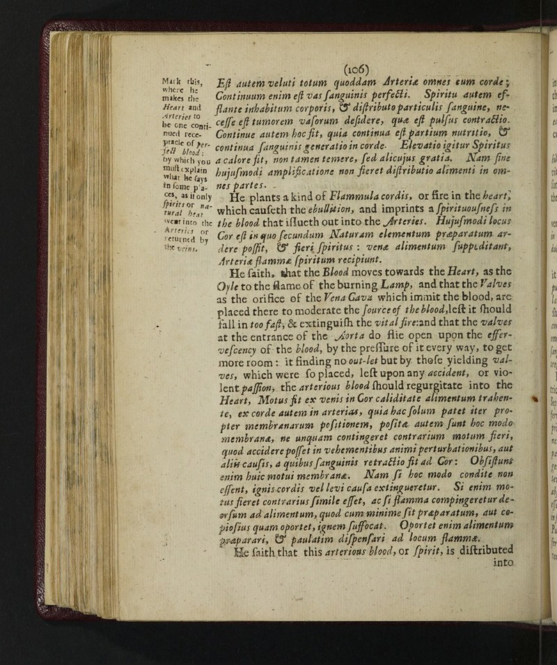 •r- Milk rbls, «here he makes the Henri and Arteries to be one conti¬ nued rece¬ ptacle of per. jell blond: by which you rouft explain what he fays in feme pa- ccs, a* it only fpirits or na¬ tural heat we»rtnta the Arteries or returned by ;-:c veins. Eft (,lutem veluti totum quoddam Arteria omnes turn corde % Continuum enim eft vas fanguinis perfetti. Spiritu autem ef- flante inhabitum corporis, diftributoparticulis fanguine, ve- cejfe eft tumorem va forum defidere, qua eft pulfus contrattio. Continue autem hoc fit, quia continua eft partium nuirttio, continua fanguinis geveratto in corde■ Elevatio igitur Spiritus a calore jit, non tamen temere, fed alicujus gratia. Nam fine hujufmodi amplipcatione non per et diftributio alimenti in om¬ nes partes. - He plants a kind of Flammula cordis, or fire in the heartl which caufeth the ebullition, and imprints a fpirituoufnefs in the blood that iflucth out into the jdrtcries. Hujufmodi locus Cor eft in quo fecundum Naturam clementum praparatum ar¬ dere po [fit, & fieri fp ir it us : vena alimentum fuppiditant, Arteria fiamma fpiritum recipiunt. He faith, that the Blood moves towards the Heart, as the Gyle to the flame of the burning Lamp, and that the Valves as the orifice of th cVenaCava which immit the blood, are placed there to moderate the four'ceof the blood,\dl it ftiould fall in too faft, 81 extinguilh the vital fire:* nd that the valves at the entrance of the J.orta do flie open upon the ejfer- vefcency of the blood, by the preiTure of it every way, to get more room: it finding no out-let but by thofe yielding val¬ ves, which were fo placed, left upon any accident, or vio¬ lent pajfion, the arterious blood fhould regurgitate into the Heart, Motus fit ex venis in Cor caliditate alimentum trahen- te, ex corde autem in arteria*, quia hac folum patet iter pro¬ pter tnemhranarum pefitionem, pofita autem funt hoc modo membrana, ne unquam contingeret contrarium motum fieri, quod uccidere poffet in vekementibus animi perturbationibus, aut aliis caujis, a quibus fanguinis retrattio fit ad Cor : Obftfluni enim huic motut membrana. JSiam ft hoc modo condite non ejfent, ignis cordis vel levi caufa extinguerctur. Si enim mo¬ tus fieret contrarius fimile effet, ac fi fiamma compingeretur de- orfurn ad alimentum, quod cum minime fit praparatum, aut co- piofius quam oportet, ignem fujfocat. Qportet enim alimentum pmparari, ^ paulatim difpenfari ad locum fiamma. He faith that this arterious blood, or fpirit, is diftributed into