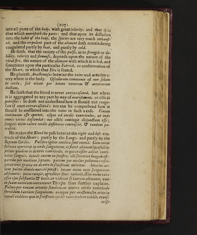 «•^lì into all parts of the body, with great celerity, and that it is that which nourijheth the parts : and that upon its diff ulion into the habit of the body, the fpirits are very much exhauft ed, and the corpulent part of the aliment doth remain,being coagulated partly by heat, and partly by cold. He faith, that the variety of the pulfe, as to ftrength or de- bility, celerity and flownefs, depends upon the nature of the vital fire, the nature of the aliment with which it is fed, and fometimes upon the particular Fabrick, or conformation of the Heart, in which that Fire is feated. He placeth jinaftomofes betwixt the veins and arteries e- very where in the body. Ofculorum communio eft non folum in corde, fed etiam per totum venerum fS* arteriarum duflum, He faith that the blood is never extravafated, but where it is aggregated to any part by way of nourijhment, or elfe it putrifies : he doth not underftand how it lhould not coagu¬ lateli once extravafated'^ nor can he comprehend how it iliould be reaUbmed into the veins in fuch a cafe. Venam continuam effe oportet, ufque ad cordis ventriculos, ut inde omnis virtus defeendat: nec allibi contingit disjuntfam effe; fanguis enim calore cordis deftitutus concrefcit, tandem pu- irefeit. He makes the Blood to pafs betwixt the right and left ven¬ tricle of the Heart 5 partly by the Lungs, and partly by the Septum Cordisr Pulchre igitur condita funt omnia. Cum emm fervere oporteret in corde fanguinem, utfieret alimentiperfeBio: primo quidem in dextro ventriculo, in quo crajfior adhuc conti- netur fanguis, deinde autem in finiftro, ubi fincericr fanguis eft : partimper medium feptum, partim per medics pulmones refri¬ gerai ionis gratia ex dextro in finiftrum mittitur. Interim an- Um palmo abunde nutriripoteft : totum enim eum fanguinem abfumere, quern recipit, egreditur fines rationis.Non enim rara- effet ejus fubftantia & levis,ut videlur fi tantum alimenti, vim infuamnaturamconverteret.Th\$l\\G thus further explains. Pulmoper venam arteriis (tmilem ex dextro cordis ventriculo fervidum hauriens fanguinem, eumque per anaftomofin arteria venali reddens qua in finiftrum cordis veniriculum tendlt, tranf- miffo