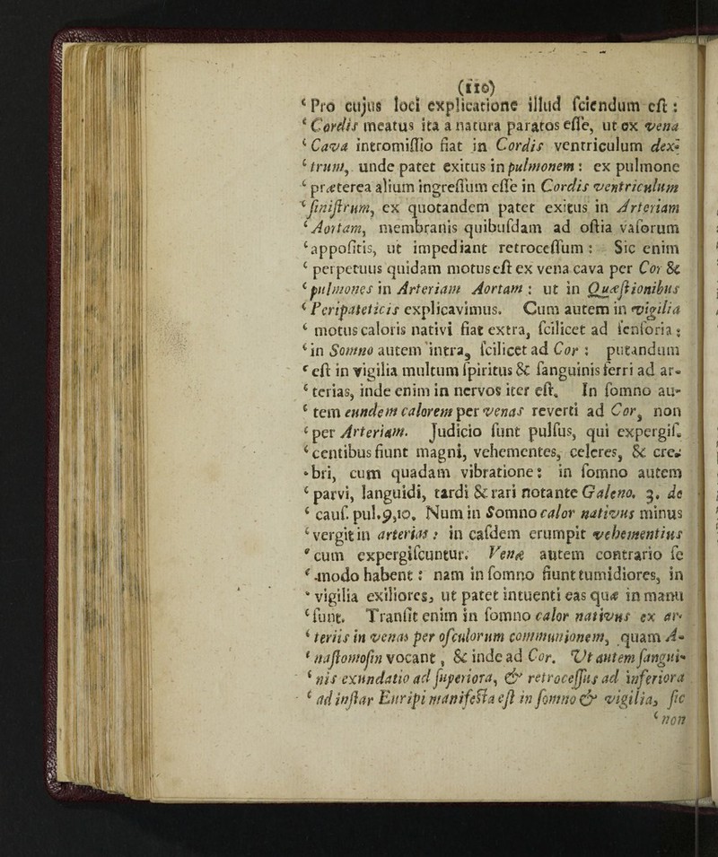 c Pro euju§ loci explications illtid fcicndum eft : * Cordis meatus ita a natura paratos effe, ut ox vena c Cava intromiffio fiat in Cordis ventriculum dex* 4 tnm, unde patet exitus in pulmonem : ex pulmone c pr^terea aliurn ingreftlim effe in Cordis ventricnlnm ^JiniJirnnij ex quotandem patet exitus in Jrteriam 4 Aortam, membranis quibufdam ad oftia vaforum 4appofitis, ut impediant retroccflum : Sic cnim c perpetuus quidam motuseft ex vena cava per Cor & cpuimones in Arteriam Aortam : ut in Quali ionibus e Pcripateticis explicavimus, Cum autem in ^vigilia 4 motuscaloris nativi fiat extra, fcilicet ad fen fori a % 4 in Somno autem 'intra9 fcilicet ad Cor i putandum f eft in Vigilia multum fpiritus & fanguinis ferri ad ar« É terias, inde enim in nerves iter eft* In fomno au- € tQvaenndem valorem per venas reverti ad Cor3 non c per Arteriam. Judicio funt pul fus, qui expergift i centibus fiunt magni, vehementes, celeres, Sc ere»: ^bri, cum quadam vibratone i in fomno autem c parvi, languidi, tardi Sc rari notante Galeno, g, de i cauf puLp,io» Num.in Sommcalor natìvus minus c vergit in arteria^ ? in cafdem erurnpk vchmmtius kum expergifeuneur. Ven& autem contrario fe ; € anodo habent t nam in formio fiunt tumidiores3 in vigilia exiliorcs3 ut patet intuenti eas in marni c flint Tranfltenim in fomno caler nattvns ex ar< i teriis in venas per ofculorum commtmiomm, quam A* 1 naftomofm vocant * & inde ad Cor. %Jt autem fangui i nìs exnndatìo ad fuperiora, & retroceffus ad inferior a c ad in far Euripì manifeUa ejì in fomno & vigilia> fic