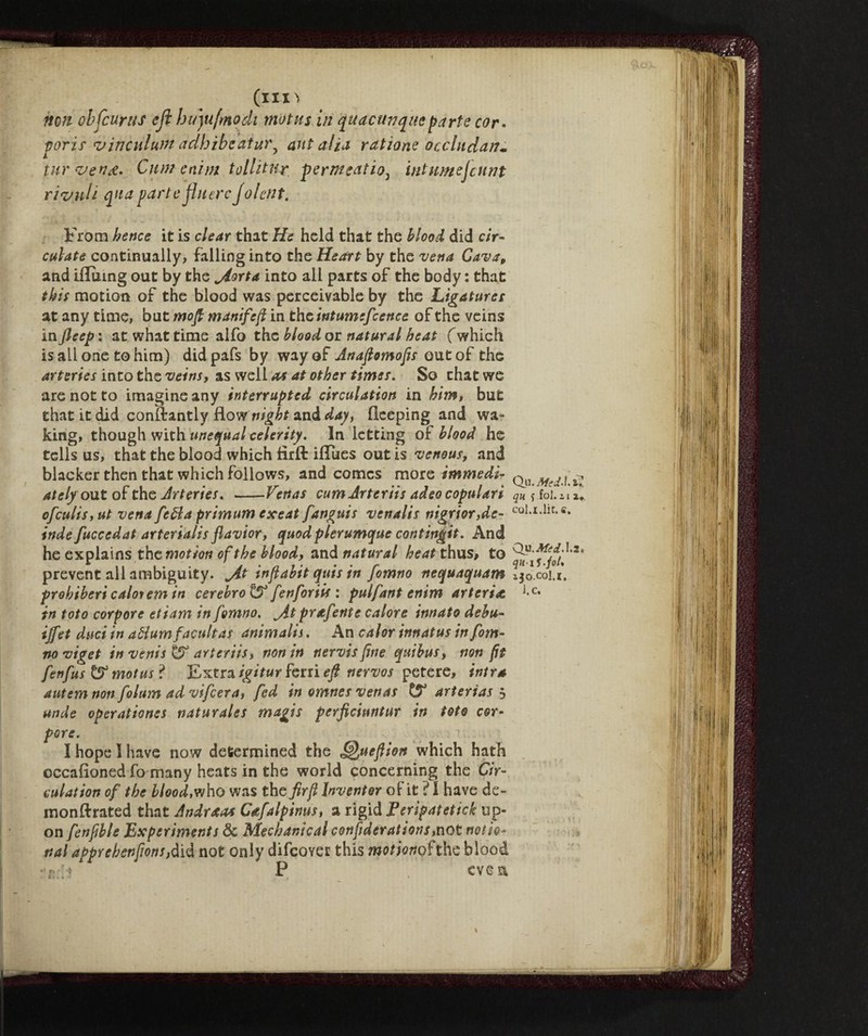 (un non obfcurus eji hujufmodt motns in quacunque parte cor. poris vinculum adhibcatur^ ant alia ratìone occluda/?» tur vend. Cum enim tollìtur fermentio^ ini urnejcnnt rividi qua parte jhierc Jolent. From hence it is clear that He held that the blood did cir¬ culate continually, falling into the Heart by the vena Cava9 and ifluing out by the jiorta into all parts of the body : that this motion of the blood was perceivable by the Ligatures at any time, but mop manifeft in the intumefcence of the veins in fieep: at what time alfo the blood or natural heat (which is all one to him) didpafs by way of Anaftomofts out of the arteries into the veins, as well as at other times. So that we are not to imagine any interrupted circulation in him, but that it did conftantly flow night and day, fleeping and wa¬ king, though with unequal celerity. In letting of blood he tells us, that the blood which flrfl: iflues out is venous, and blacker then that which follows, and comes more immedi¬ ately out of the Arteries. —- Venas cumJrteriis adeo copulati ofculis, ut vena fetta primum exeat fanguis venalis nigrior,de- indefuccedat arterialis flavior, quod plerumque contingit. And he explains the motion of the blood, and natural heat thus, to prevent all ambiguity, jit inftabit quis in fomno nequaquam prohibericaloremin cerebrate fenforiit : pulfant enim arteria, in toto corpore etiam in fomno. jit prafente calore innato debu- ijfet duci in dttumfacultas animalis. An calor innatus in fom¬ no viget in vents & drier its, non in nervis fine quihus, non fit fenfus & motus ? Extra igitur ferri efi nervos petere, intra autem non folum ad vifcera, fed in omnes venas & arterias 5 unde operations naturale $ magis perficiantur in toto cor- pore. I hope I have now determined the ueftion which hath occasioned fo many heats in the world concerning the Cir¬ culation of the blood, who was the fir ft Inventor oF it ? I have de- monftrated that Andraas Cafalpinus, a rigid Peripatetick up¬ on fenftbls Experiments & Mechanical confiderations,not notio¬ nal apprebenftonsjàìé not only difcovet this motmohhe blood •7;:j P eve a Qu. Mcd>\. qu f fol. 21 x*. col.i.lìt. fi. Qvi. Aft d.1.2. qu-iS-joU 230.001.1. J.e. \r