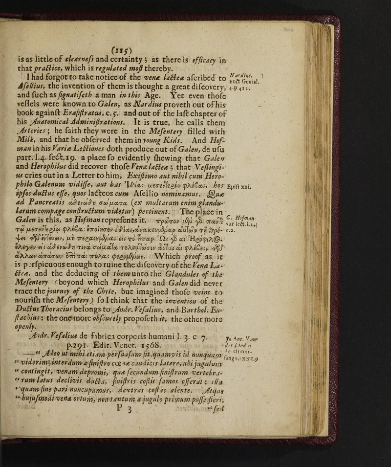 (li*) is as little of tlearnefs and certainty 5 as there is efficacy in that prattice, which is regulated mofi thereby. I had forgot to take notice of the vent lattea aferibed to Genu] Jfelttus, the invention of them is thought a great difeovery, A.\>Ai 1. andfuchas fignatifeth a man in this Age. Yet even thofc vefleis were known to Galen, as Nardius proveth out of his book againfl: Erafiftratus, 0.5*. and out of the laft chapter of his ^Anatomical Jdminifirations. It is true, he calls them Arteries; he faith they were in the Mefentery filled with Milky and that he obferved them in young Kids. And Hof- man in his Varia Lettiones doth produce out of Galen, de ufu part. I.4. fedi. 19. a place fo evidently (hewing that Galen and Herophilus did recover thofe Vena lattea ? that Veflingi- Uf cries out in a Letter to him, Exifiimo aut nihil cum Hero- philo Galenum vidijfe, aut has ’UVctj {mere vìe gjlv (pXefioc;, hos Epiftxxf. ipfos duttus effe, qaos ladleos cum Afellio nominamus. Qua ad Pancreatis ódP'gtW'jj ored jucctoc (ex mult arum e nim gl andu- larum compage confiruttum videtur) pertinent. The place in ' Galen istWxS, as Ilofman reprefents it. 7rpoorov u%j 7recidi ™ rf ! - a 3 r ? / 9 a* * a* , ^ lCCltl.Z*.! Tta f^emv\io/.oo <pte&ct; eTcoiYirev 1 a'iocs,ocvccic2Vijdyjocp cculcov tyi Srpb- c.2. n’ffievUvcaV) /txrt 7ré^iufjfyjccs eis to rnroep. yi> oci H vhzyev ais d.S'evoj^ìì rivai aufjcattoc reÀevlooatv ccufzt di (pAéCe;, t «ÀA&»' d/rrocrm <d?n toc; 'irvXoc; (ps^j>/jfyjcav. Which proof as it is p.rfpicuous enough to ruine the difeovery of the Vena La¬ ttea, and the deducing of them unto the Glandules of the■ Mefentery (beyond which Herophilus and Galen did never trace the journey of the Chyle, but imagined thofe veins to nourifli the Mefentery) fo I think that the invention of the Duttus Thoracius belongs to jindr. Vefalius, and Barthol. Eu- flachius : the one more ohfeurely propofeth it, the other more openly. iAidr. Vefalius de fibrica corporis humani 1. 3 c 7. van. p.291. Edit. Venet. iyóS. dr irnd n -u jtleo ut mi hi etiam perfuafumfn,quamvis id nunotuam i-0 L ‘mr' vtasrim-y inter aumafimfiro ceca# caudtcts latere, uht jugulum “ contingit, venam depromi, qu<e fecitndum finifirum vertebra- rum latus declivis dutta, finiflris cofiis ftmos efferati ilia *'quam fine pari nuncupamus, dextras cofids alente. ^Atque ttrhujufmodi vena or turn, non tantum a jugulo primum p offe fieri, / F “fed a ft