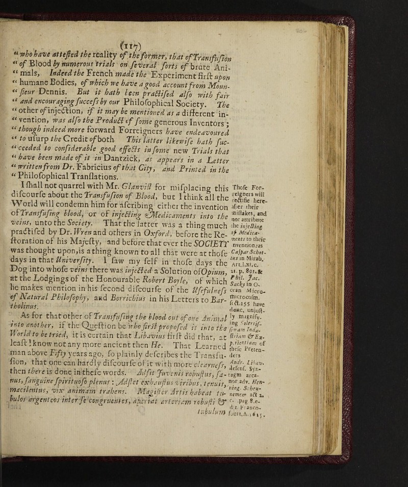 , ■ (11-7) “who have at t eft e A the reality of the former, that ofTramfafion “ of Blood by numerous trials on fever al forts of brute Ani- “ mils> hdeedihe French made the Experiment firft upon t( humane Bodies , of which we have a good account from JMoun- “ fieur Dennis. But it hath lew praBifed alfo with fair if attd encouraging fuccefshy our Philofophical Society. The “ other e/injeftion, if it may he mentioned as a different in- 4t ventipn, was alfo the ProduB if fome generous Inventors \ “ though indeed more forward Foreigners have endeavoured “ t0 ufurP the Credit of both This Matter likewife hath fuc- “ ceeded to confiderable good effects in fome new Trials that “ been made of it in Dantzick, as appears in a Letter “ written from Dr. Fabricius of that City, and Printed in the “ Philofophical Tranflations. I fhall not quarrel with Mr. Glanvill for mifplacing this difeourfe about the Transfufion of Blood, but I think all the World will condemn him for aferibing either the invention of Trainfufing blood, or of injeBing ^Medicaments into the veins, unto the Society. That the latter was a thin^much pradlifed by Dr. Wren and others in Oxford, beforetheRe- ftoration of his Majefty, and before that ever the SOCIETY was thought upon,is a thing known to all that were at thofe days in that Univerfity. I faw my felf in thofe days the Dog into whofe veins there was injeBed a Solution o[Opium, at the Lodgings of the Honourable Robert Boyle, of which he makes mention in his fecond difeourfe of the Ufefulnefs of Natural Philofophy, and Borrichius in his Letters to Bar- tholinus. As for that other of Trans fufing the blood cut of one Animal into another, if the Queftion be whefirtt tropo fed it into the World to be tried, itis^rtain that ijbavius firft did that, at leali:] know not any more ancient then He. That Learned man above Fifty years ago, fo plainly deferibes the Transfu- fion, that one can hardly difeourfe of it with more e'earnefs, thc.n tr.ei e is done in thclc words. Aid fit fuvents rebuff us, fa- nus,fanguine fpirituofo plenus : v,Adfet exhauflus viribus, tenuis, macilentus, vix anìmam trahens. Magi (ter Artis babe at tu¬ bules argent cos inter fe congruente, aperiat ari eri am rebufti & tubulum Thofe For- j’cignet s will reftifre herc- afier their midakes, and not attribute the injs fling of Medica¬ ments to their n vention.-as Cajpar Schet- tits in Mirab. ArtJ.xi.c. u p. 89r. sc Phil. Jac. Sady in O- cean Micro- itncrocofm. fe <ft. 15 $ have Horc, unjud- ly magnify, ing Solertjf. ft r am Incin¬ eri am &EX- р. rienti am of tbefc Preten¬ ders Andy. I jhav. defenf. $yri¬ tagli) arca- nor adv. Hen- , ntng. Scheu- nemem aft *, с. .pag 8.e- d:r. h: anro- foUtt.A.ié j j.