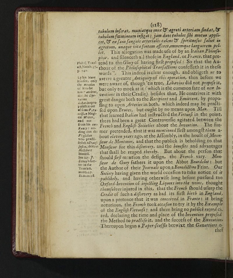 PliiK T ranf- ad.Nutnb.37, p. 740. Lyhis leave it infers only the mention of it to be u.oi'c Ancient, not -he Ope¬ ration. Lièaviuspvo- pofeth it out ®f (omtFura- celftan Magi¬ cal Writer, aad not from his own Fancy : ad¬ ding that the F by fidati who pradi- fethch iTranf- jafvn, ddeivi Hellebore himlclf. See Mr. J. Dcnny’i Let¬ ter in the Ttanfad. Humb.2,7. ib.num.28. (ll8) tubulum infer at, muniatque mox & agreti arteriam findat, (X tubulum famine um infigat : jam duos tubulos fibi mutud appli¬ ed, & ex[ano [angui s art eri alts c a lens & fpiritaofus fa lie t in a* return, unaque vitafontem afferet,omnemque languorem pel¬ iti. This allegation was made ufe of by an Italian Ebitofo- phsr, and filenceth ail thofe in England, or France, that pre¬ tend to the Glory of having firft propofed 1 So that the Au- thour of the Fhilofophical FranfaBions confefteth it in thefe words This indeed is clear enough^ and obligeth us to averre a greater Antiquity of this operation, then before we were aware of, though Tis true, Libavius did not propofe it, but only to mock at it (which is the common fate of new In- mentions in their Cradle) befides that, He contrives it with great danger both to the Recipient and Eminent, by propo> fing to open Jrteries in both, which indeed may be pradfi- fed upon Brutes, but ought by no means upon Man. Till that learned Italian had inftrudfed the Virtuofi in the point, there had been a great Controverfie agitated between the French and Englijh Societies about the Invention. The for¬ mer pretended, that it was mentioned firft among ft them a- bout eleven years ago, at the Aftembly, in the houfe oiMoun- fieur de Montmor, and that the publick is beholding to that > Monfieur for this difeovery, and the benefits and advantages that (hall be reaped thereby. But about the perfon that fhoMfirfi mention the defign, the French vary. Mon¬ fieur de Gury fathers it upon the Abbot Bourdelot : but the Author of their Journals upon aBenedi&ine Friar. Our Society having given the world occafion to take notice of it publikely, and having other wife long before purfued the Oxford-Invention of injeBing Liquors into the veins, thought themfelves injured in this, that the French fhould ufurp the Credit of fuch a difeovery as had its firft birth in England, upon a pretence that it was conceived in France : it being notorious, the French took cccafion to try it by the Example of the Englijh Virtuofi : and there being no publick record cL ted, declaring the time and place of the Invention propofed the Method mpraBife it, and the fuccefs of the Execution* Thereupon began a Faper-fcuffie betwixt the Gazettiers q. 1 , thef