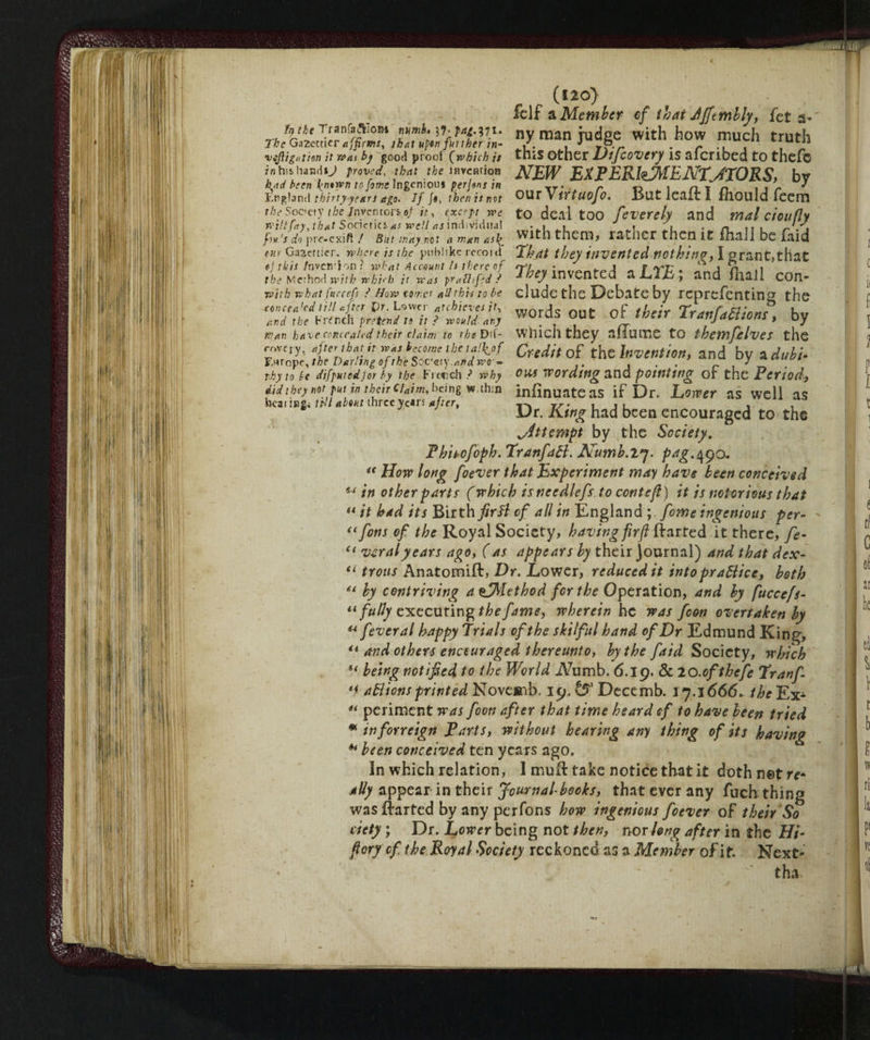 (120) felf a Member of that JJftmbly, feta* t-a rVbJ ny man judge with how much truth The Gazetticr affirms, th at upen further /»- /. . J . r Ul vej}ig,itien it wa, bj good proof (which is this other Vijcovery is alcribed to thefc rnhishandsj paved, that the lfivcfitioB NEW EXPERIMENTMORS, bv had been l^ntwji tojorwr ingenious per]«ns in TT. . r n , n t n . , r S England thirty-years ago. Ijft, then is not OUT \ lYtUOjO. But Icait I mould feem the Socety the /nver»tors of it, cxcep rve to deal too feverely and mal cioufly wtUfay, that SoaetKS*.r well as individual „ • , . . f, .n ’/, fin's dap rc-cxiff / But may not a man nsl^ With them* IS-lìCT then it filali be laid tur Gaaettier. where is the pubiike recoid That they invented nothin?, I grant,that the Method with whi<h it was pahitfed ? invented a LiL , and fhaJl con- with what fnccefi ? How tone* ail this to be elude the Debate by reprefentin^ the words out of their Tonfarne»?, by Wan have concealed their claim to the Dif- Which they allume tO the Wife Ives the cnveiy, after that it was become the ta'\of Credit of the Invention, and by a dubi- tky to le difpMtedjor by the French ? why OHS Wording and pointing Or the Period, didthey not pt tn their claim, bang >N,ihin infinuate as if Dr. Lower as well as hcaisngi inl about three years after, Tyr. , . , Dr. King had been encouraged to the Attempt by the Society. Phiiofoph. TranfaB. Numb.X'j. png.490. i€ How long foever that Experiment may have been conceived u in other parts (which isneedlefs to conte ft) it is notorious that “ it had its Birth firfl cf all in England fome ingenious per- ((fonsof the Royal Society, having fir ft (larked it there, fe- <( ver al years ago, ( as appears by their journal) and that dex- il troiis Anatomift, Dr. Lower, reduced it intopraBice, both by contriving a^Alethod for the Operation, and by fuccefi- “ fully executing the fame, wherein he was fcon overtaken by u fever al happy Trials ofthe skilful hand of Dr Edmund King, il and others encouraged thereunto, by the faid Society, which u being notified to the World A7umb. 6.19. & lO.ofthefe Tranf- *i aBions printed Noveaib. 19. & Dece mb. 17.1666. the Ex^ “ periment was foon after that time heard of to have been tried * inforreign Parts, without hearing any thing of its having ** been conceived ten years ago. In which relation, I mufl take notice that it doth net re¬ ally appear in their Journal-books, that ever any fuch thing was (farted by any perfons how ingenious foever of their So defy ; Dr. Lower being not then, nor long after in the Hi- ftory cf, the Royal Society reckoned as a Member of it. Next- - tha