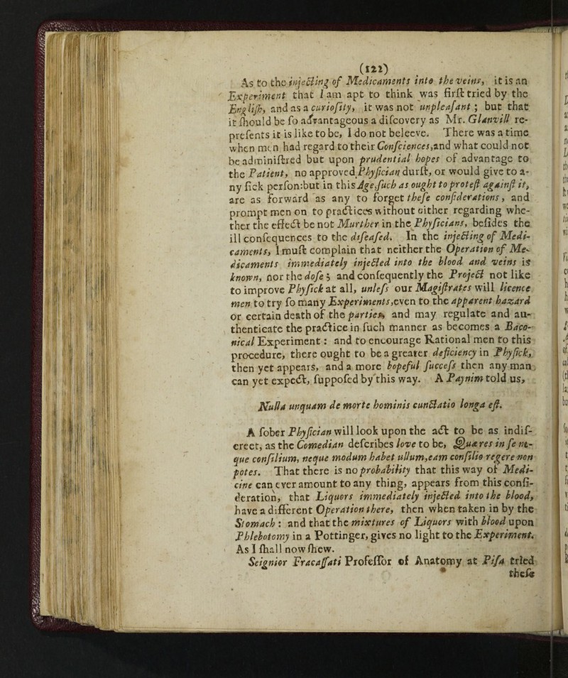 (I2i) As to the inis Bing of Medicaments into the veins, it is an Experiment that i am apt to think was firfl tried by the hnglifh, and as a curiofity, it was not unpleafant ; but that it fhould be fo advantageous a difcovery as Mr. Glanvill re- prefents it is like to be, I do not beleeve. There was a time when men had regard to their Confciences,and what could not be adnninifbred but upon prudential hopes of advantage to the Patient, no approved Phyfician durff, or would give to a- ny lack perfontbut in this Jgefucb as ought to proteft againft it, are as forward as any to forget theje confederations, and prompt men on to practices without either regarding whe¬ ther the efFedf be not Murther in the Phyficians, befides the ill confcquences to the difeafed. In the injeBing of Medi¬ caments, I muft complain that neither the Operation of Me^ dicaments immediately injeBed into the blood and veins is known, northodofei andconfequently the Project not like to improve Phyfick at all, unlefs our Magi ft rates will licence men to try fo many Experiments,even to the apparent hazard or certain death of thq parties*, and may regulate and au¬ thenticate the pradfice in fuch manner as becomes a Baco- nical Experiment : and to encourage Rational men to this procedure, there ought to be a greater deficiency in Phyfick, then yet appears, and a more hopeful fuccefs then any man can yet expe<5l, fuppofed by this way. A Paynim told us, Eluda unquam de morte homìnis cunBatio Unga eft. A fohzi Phyfician will look upon the adl to be as indif- creet, as the Comedian deferibes love to be, Qua res in fe nt- que confilium, ncque modum hahet ullum,eam conftlio regerenon potes. That there is no probability that this way of Medi¬ cine can ever amount to any thing, appears from this confi¬ de rat ion, that Liquors immediately injeBed into the blood, have a different Operation there, then when taken in by the Stomach : and that the mixtures of Liquors with blood upon Phlebotomy in a Pottinger, gives no light to the Experiment. - As 1 fhall nowfhew. Seignior Fracafati Profeflbr ©f Anatomy at Pif4 tried 45 theflf