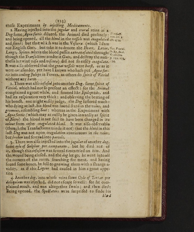 * . .{I11) thefe Experiments by tnjetting Medicaments. 1. Haying injcdled into the jugular and crural veins of » De^fome Aqua fortts diluted, the Animal died prefently: ^*Ì>ÌA*: and being opened, all the blood in the veffels was coagulated 4?o 77u' and fixed : but that wl i;h was in the Yifcera (which 1 dare not Englifh Guts, but take it to denote the Heart, Liver, caP. Fracaf- Lungs, Spleen, where the blood padès extravafated through: !jr though the Tranfattions render it Guts, and delfroy the anti- / 77^7$^ thefts betwixt vafa and vifcera) did not foeaftly coagulate. ' M* ft was alfo obferved that the great vejfels were burfl, or as it were cut afunder, yet have I known who hath put Aqua for¬ tis into cooling Juleps in Fevers, as others do fpirit of Vitriol without any harm. 2. There was alfo infufed into another Dog, fon$e fpirit of Vitriol, which had not fo prefent an effedf : for the Animal complained a great while, and foamed like Epileptfikh and had its refpiration very thick : and obferving the beating of his bread, one might cafily judge, the Dog fuffered much : who dying at lad, his blood was found fixed in the veins, and grumous,rcfcmb\ingSoot : whereas in the Experiment with Aquafortis (which may as eaftly be given inwardly as fpirit of Nitre) the blood is not faid to have been changed in its colour from other coagulated bUod. It wTas alfo obfervabl® (though the Tranfaddions minde it not) that the blood in this laft Dog was not upon coagulation continuous in the veins, but broken and feveredinto parcels. 3. There was alfo injedfed into the jugular of another dog, fome oyle of Sulphur per campanam , but he died not of it, though this infufion was leverai times tried on him. And the wound being elofed, and the dog let go, hewent intoali the corners of the room, fearching for meat, and having found fome bones, he fell to gnawing them with a ftrange a- vidity, as if this Liquor had caufed in him a great appe¬ tite. 4. Another dog, into whofe veins fome Oyle of Tartar per deliquium was inyedfed, did not efcape fo well : for he com¬ plained much, and was altogether fweln ; and then died: feeing opened, the Spettatori were furprifed to ftnde his bl&rd