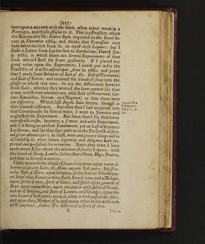 (127' have upon a mtxture with the blood, when taken warm in * Pot tinger, and thofc affufed to it. This is a Practice which the Honourable Mr. Robert Boyle imparted to the Royal So¬ ciety in December 1664. and thinks that Fracajfati may have taken his hint from it, to injeB thofe Liquors : but I finde a Letter from Leyden fent to Rartbolinus, Dated Jan. 9. 166z. in which there are feveral Experiments of that kind, which I (hall fet down prefently. If / placed any great value upon the Experiment, l could put in for the Pradlifer of it atStratford upon Jvon in 1660. and prove diati made fame Solutions of Salt of Jfh, Salt of Wormwood, and S alt of Tartar, and received the blood of jheep into the glaffes in which they were, to try the differences betwixt thofe Salts, whether they were of the fame nature (fo that it was indifferent whether one ufed Salt oFWormwood, Car- duns BenediHus, Yarrow, or tfMugwort) or that there were any difference. Which la ft Angela Sala denies, though o- /n^lus ther Chymifts affirm it. But after that I had enquired into ^Tc' thatControverfie by feveral ways, I went to Jamaica and *33- - negledled the Experiment. But (ince that l fee that every unprofitable trifle, becomes a. famous and noble Experiment, and if it bring no prefent Emolument, yet at leafi it becomes Luciferom, and (as they fay) puts us in the Profpedl oFfeve¬ ral great advantages 5 at leaft, more and greater things will be di fido fed by it, when future ingenuity and diligence bath im¬ proved and perfetted the invention. Since that time / have made many Effays about the mixture offun dry Liquors, with the blood of Sheep, Lambs, Calves,Cows,Oxen, Hogs, Poultry, and that in feveral manners. /have received the blood offeveral cn at tires upon warm f- lut ions of/iundry Salts, of Jllom, impure Salt-pet er, Sal Pru¬ nella, Salt of Nitre, upon folution of the feveral Vitriols ;up- on Steel-wine, Vomitive wine. Sack, French-wine, and <L^Ialaga, uPon fpirit of wine, fpirit of Cider, and fpirit of the grounds of Beer; upon warm Urine, upon mixtures with fpirit of Vitriol, and oyl of Sulphur, and Juice of Lemons, and Oranges, upon the rare liquor ofSalt-peter; upon it, after it hath paffed the Jjhes, and upon the tWFothers of it, and many other trials with ovle oFW ormweed, Jtrnher, c. diffolved in fpirit of wine. R I have