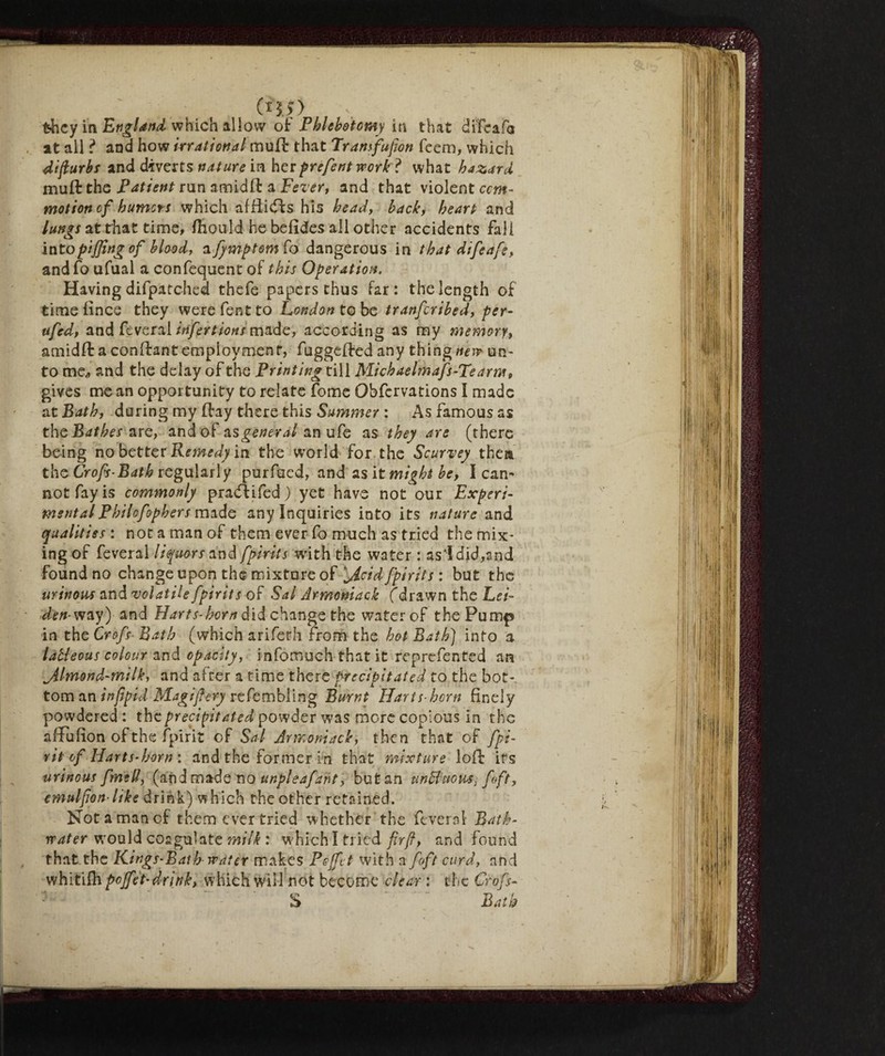 0$,>) they in England which allow of Phlebotomy in that diTcafa at all ? and how Irrational muff that Trans[upon feem, which dipurbs and diverts nature in her prefent work ? what hazard muft the Patient run amidft a Fever, and that violent com¬ motion cf humors which affiidfs his head, back, heart and lungs at that time, ftiould he befides all other accidents fall intopiping of bloody a fymptom fo dangerous in that difeafe, and fo ufual a confequent of this Operation. Having difpatched thefe papers thus far: the length of timelines they werefentto London to be tranferibed, per- ufed, and fcvera! irifertions made, according as my memory, amidft a confirant employment, fuggeffed any thing nim un¬ to me„ and the delay of the Printing till Mich aelmafs-Teams, gives me an opportunity to relate Tome Obfcrvations I made at Bath, daring myltay there this Summer : As famous as theJBdf^x are, and of general an ufe as they are (there being no better Remedy in the world for the Scurvey them the Crofs-Batb regularly purfued, and as it might be, I can* not fay is commonly pradf ifed ) yet have not our Experi- mentalPhilofophers made any Inquiries into its nature and qualities : not a man of them ever fo much as tried the mix¬ ing of feveral liquors and [pints with the water : as'Idid,and found no change upon the mixture of ’jicid fpirits : but the urinous and volatile fpirits of Sal Armoniack (d rawn the Lei- den- way) and Harts-born did change the water of the Pump in the Crofs■ Bath (which arifeth from the hot Bath) into a laUeous colour and opacity, infomuch that it reprefented an ^Almond-milk, and after a time there precipitated to the bot¬ tom an infipid Magifery refembling Burnt Harts horn finely powdered : the precipitated powder was more copious in the affufion of the fpirit of Sal Armoniack, then that of fpi- rit of Harts-born : and the former in that mixture loft its urinous fmed, (and made no unpleafant, but an unBuous, [ft, emulpon-ltke drink) which the other retained. Not a man of them ever tried w hether the fever ol- Bath- rrater would coagulate milk : w hich I tried firfl, and found that the Kings-Bath water makes Pejfct with a foft curd, and whitilh pojfet’ drink, which will not become clear : the Crofs- S Bath