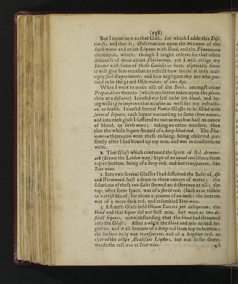 (ijS) But I come no w to that Cafe, for which I adde this Dif- eourfe, and that is, Obfervations upon the mixture of the Bath-water and other Liquors with blood, and the Phenomena thereupon, which, though 1 might referve for t hat other difeourfe of mine about Phlebotomy, yet 1 will oblige my Reader with fome of thofe Curiofities here, efpccially fincc it will give him occafion to reflect how facile it is to mnl- • tiply fuch Experiments, and how negligent they are who pre¬ tend to be the grand Obfervators of this Age, When I went to make ufe of the Bath, amongfl other Preparatives thereto (which are better taken upon the place, then at a dtflance) Icaufed my felf to be let blood, and be¬ ing willing to improve that occafion as well for my inflrutli- en, as health, I caufed feveral Venice-Glajfcs to be filled with fever al liquors, each liquor amounting to fome three ounces, and into each glafs I fufFered to run as much as half an ounce of blood, or little more ; taking no other meafure, then that the whole liquor feemed of a deep blood red. The Phe¬ nomena thereupon were thefe enfuing, being obferved pre- fently after 1 had bound up my arm, and was in condition to write. I*. That Glafs which contained the fpirit of Sal Armoni- ack (drawn the Leiden- wayO kept of an equal confidence from top to bottom, being of a deep red, and not iranfparent, like Pent-wine. 2. Into two feveral Glafies lhad diflolved the Salts of^4jh and Wormwood, half a dram in three ounces of water ; the folutions of thefe two Salts fhewed no difference at all ; the top, after fome fpace, was of a florid red, (fuch as is vifible in vp'atrijh blood ) for about a quarter of an inch : the bottom was of a more dark red, and rcCemblcd Tent-wine. $. A Fourth Glafs held Oleum Tartari per deliquium : the bicod and that liquor did not fir ft mix, but were as two di¬ pinti liquors, notwithffanding that the blood had if reamed into the Glafs : After a wigle the blood and oyle mixed to¬ gether - and it all became of a deep red from top to bottom ; the furface only was tranfparent, and of a brighter red, as that of the othfx ^Alcalifate IJqffors, but not fofar down- wardsithe reft was as Tent-wine, 4J-