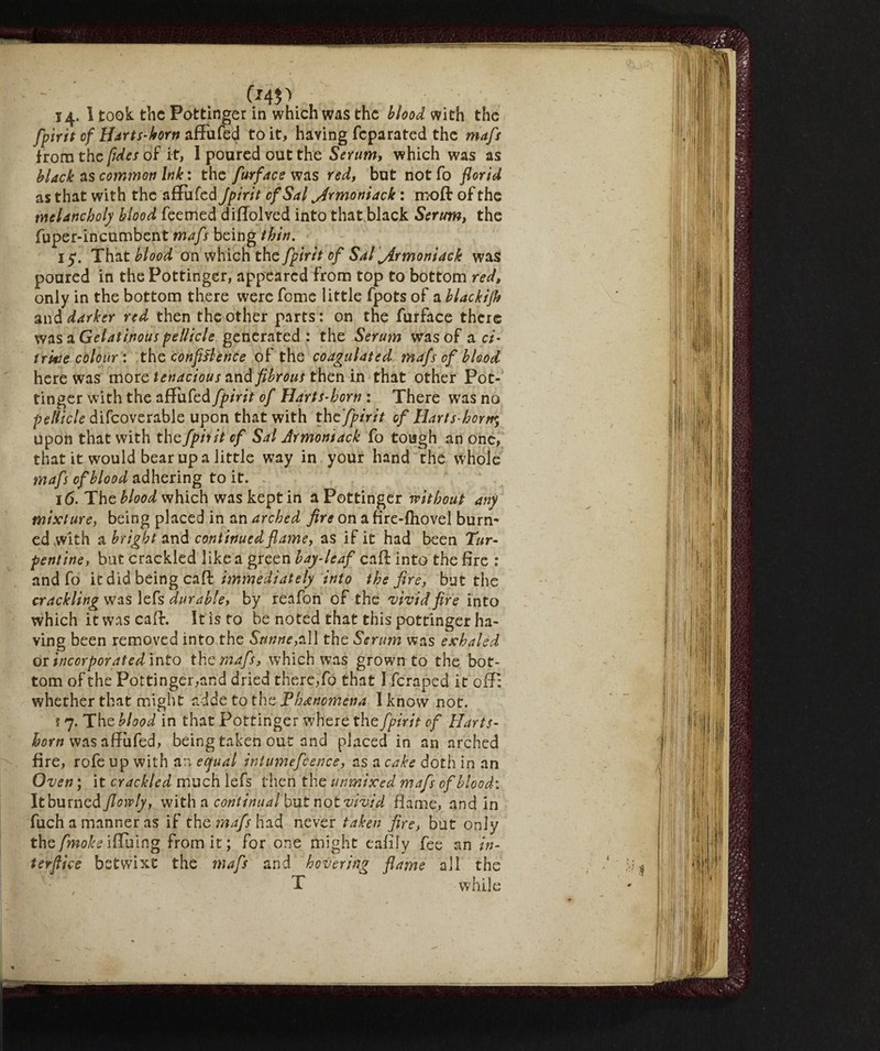 14. I took the Pottinger in which was the blood with the fpirit of Harts-horn afTufed to it, having feparated the mafs from the fida of it, I poured out the Serum, which was as black as commoti Ink : the furface was red, but not fo florid as that with the afTufed Jpirit of Sal ^rmoniack : moft of the melancholy blood feemed diflolved into that black Serum, the fuper-incumbent mafs being thin. 15*. That blood on which the fpirit of Sal jirmoniack was poured in the Pottinger, appeared from top to bottom red, only in the bottom there were feme little fpots of a blackifh and darker red then the other parts: on the furface there was a Gelatinous pellicle generated : the Serum was of a ci¬ trine colour : the confidence of the coagulated mafs of blood here was more tenacious and fibrous then in that other Pot¬ tinger with the afTufed fpirit of Harts-horn : There was no pellicle difcoverable upon that with the fpirit of Harts-horn* upon that with the fpirit of Sal Armomack fo tough an one, that it would bear up a little way in your hand the whole mafs of blood adhering to it. 16. The blood which was kept in a Pottinger without any mixture, being placed in an arched fire on a flre-fhovel burn* ed with a bright and continued flame, as if it had been Tur¬ pentine, but crackled like a green bay-leaf caff into the fire : and fo it did being caff immediately into the fire, but the crackling was lefs durable, by reafon of the vivid fire into which it was caff. It is to be noted that this pottinger ha¬ ving been removed into the Sunne,all the Serum was exhaled or incorporated into the mafs, which was grown to the bot¬ tom of the Pottinger,and dried there,fo that I feraped it 01T: whether that might adde to the Phenomena I know not. s 7. The blood in that Pottinger where the fpirit of Harts¬ horn was affufed, being taken out and placed in an arched fire, rofe up with an equal intumefcence, as a cake doth in an Oven ; it crackled much lefs then the unmixed mafs of blood: It burned flowly, with a continualbut not vivid flame, and in fuch a manner as if the mafs had never taken fire, but only the fmoke iffuing from it; for one might eafily fee an in¬ terface betwixt the mafs and hovering flame all the T while